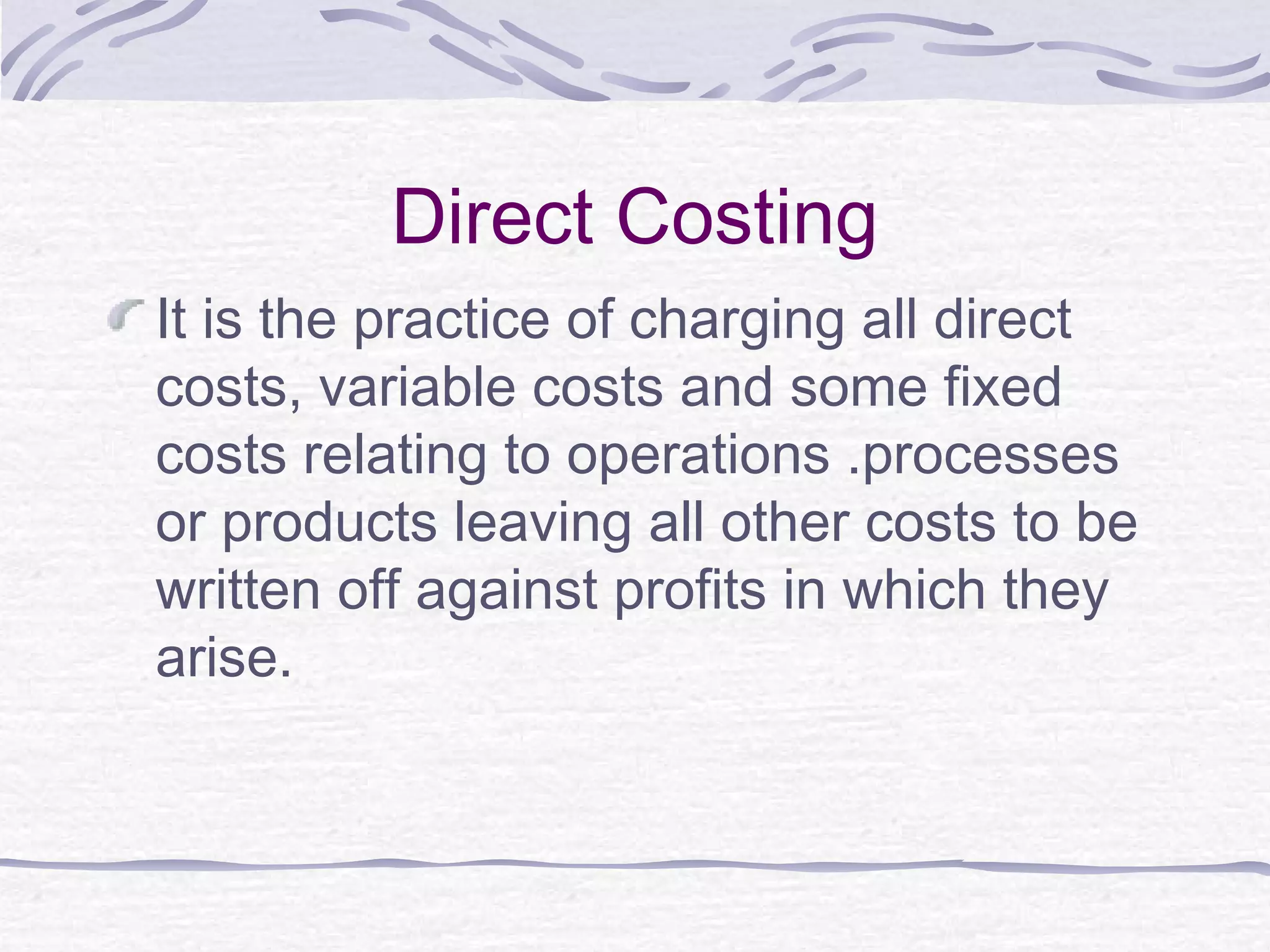 Direct Costing
It is the practice of charging all direct
costs, variable costs and some fixed
costs relating to operations .processes
or products leaving all other costs to be
written off against profits in which they
arise.
 