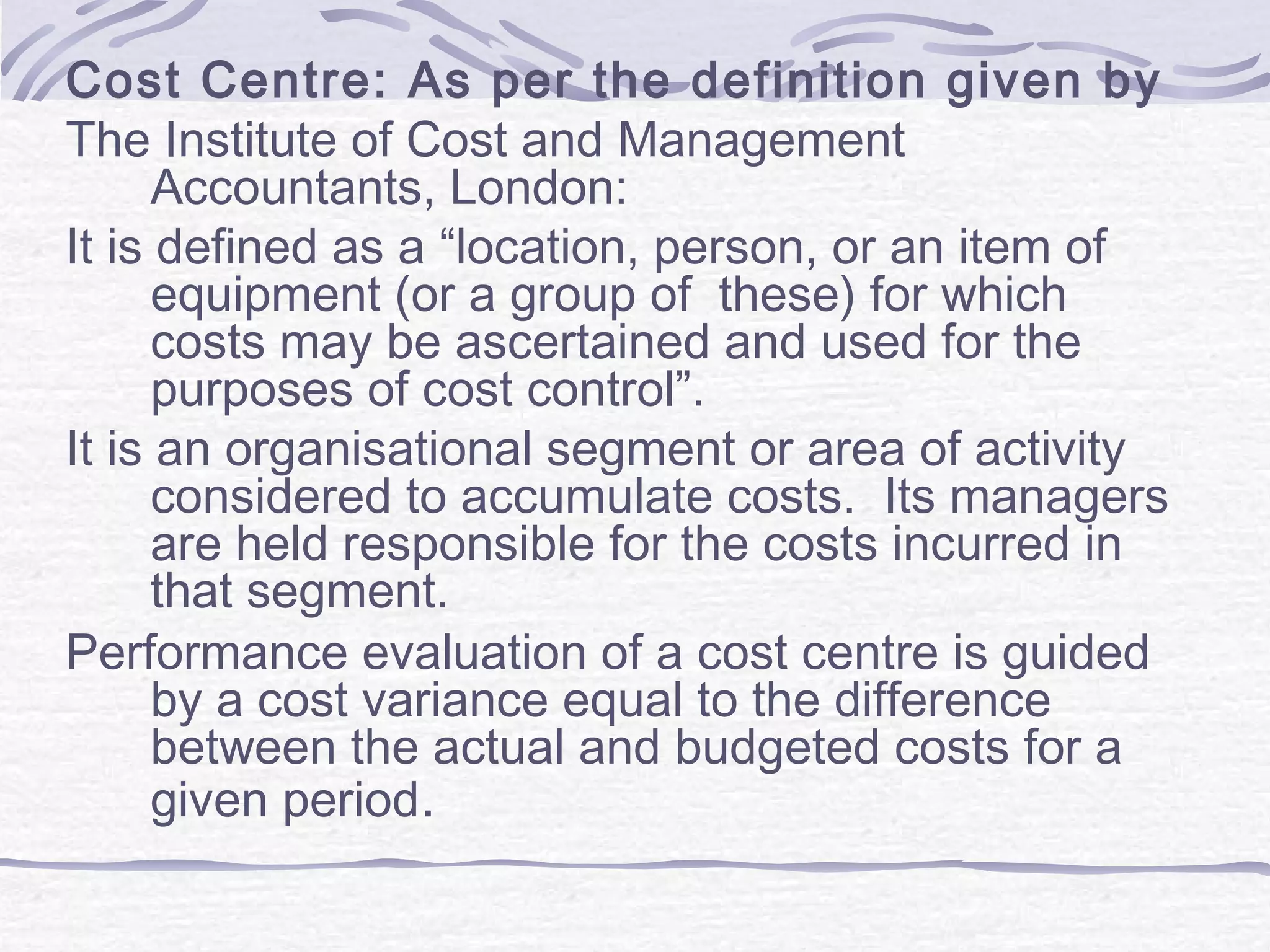 Cost Centre: As per the definition given by
The Institute of Cost and Management
Accountants, London:
It is defined as a “location, person, or an item of
equipment (or a group of these) for which
costs may be ascertained and used for the
purposes of cost control”.
It is an organisational segment or area of activity
considered to accumulate costs. Its managers
are held responsible for the costs incurred in
that segment.
Performance evaluation of a cost centre is guided
by a cost variance equal to the difference
between the actual and budgeted costs for a
given period.
 