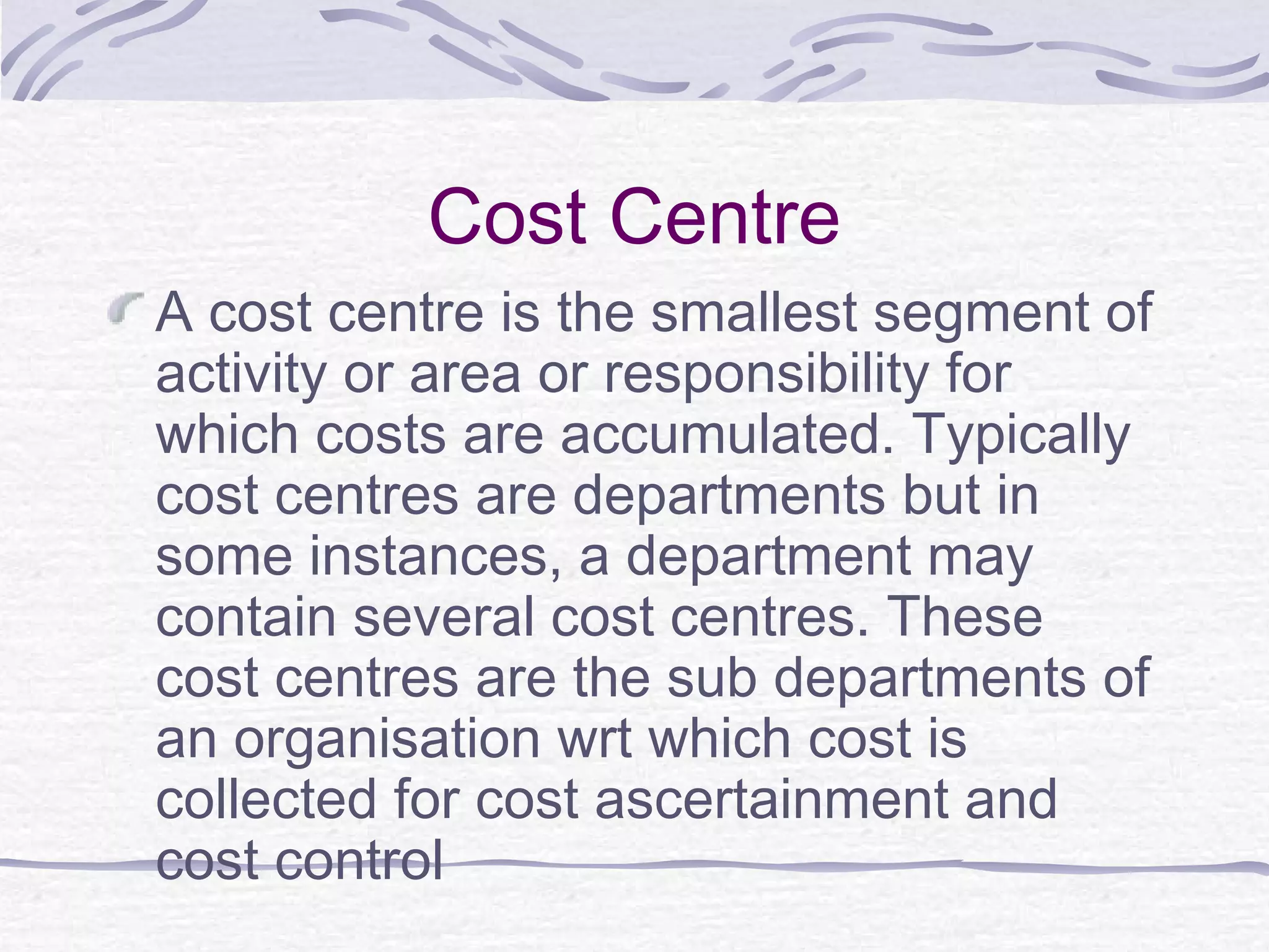 Cost Centre
A cost centre is the smallest segment of
activity or area or responsibility for
which costs are accumulated. Typically
cost centres are departments but in
some instances, a department may
contain several cost centres. These
cost centres are the sub departments of
an organisation wrt which cost is
collected for cost ascertainment and
cost control
 