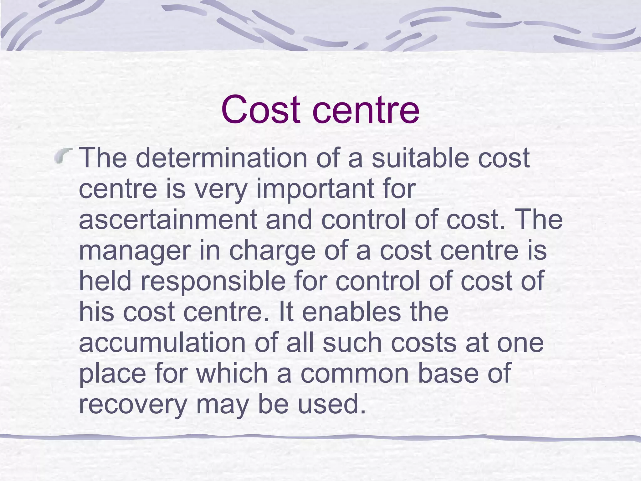Cost centre
The determination of a suitable cost
centre is very important for
ascertainment and control of cost. The
manager in charge of a cost centre is
held responsible for control of cost of
his cost centre. It enables the
accumulation of all such costs at one
place for which a common base of
recovery may be used.
 