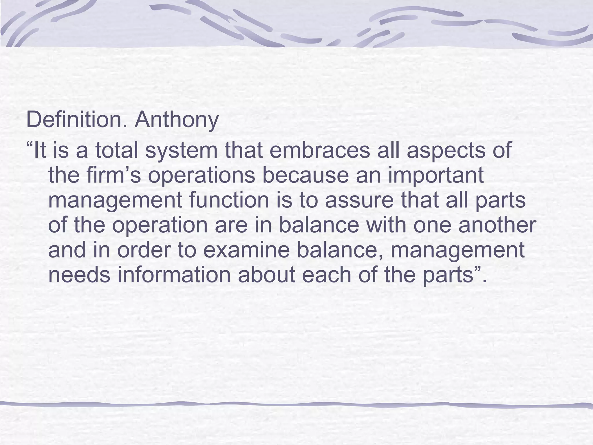 Definition. Anthony
“It is a total system that embraces all aspects of
the firm’s operations because an important
management function is to assure that all parts
of the operation are in balance with one another
and in order to examine balance, management
needs information about each of the parts”.
 