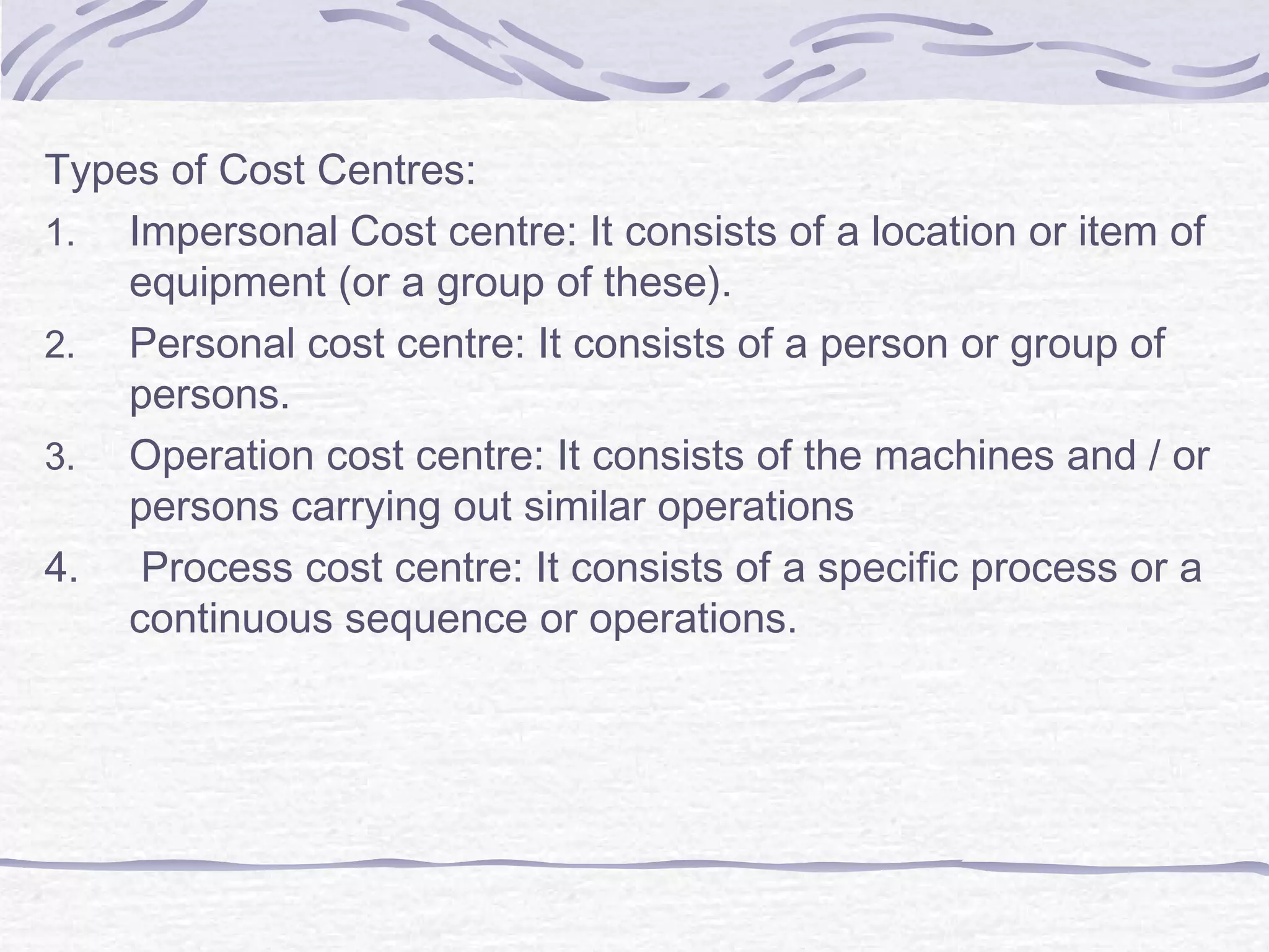 Types of Cost Centres:
1. Impersonal Cost centre: It consists of a location or item of
equipment (or a group of these).
2. Personal cost centre: It consists of a person or group of
persons.
3. Operation cost centre: It consists of the machines and / or
persons carrying out similar operations
4. Process cost centre: It consists of a specific process or a
continuous sequence or operations.
 