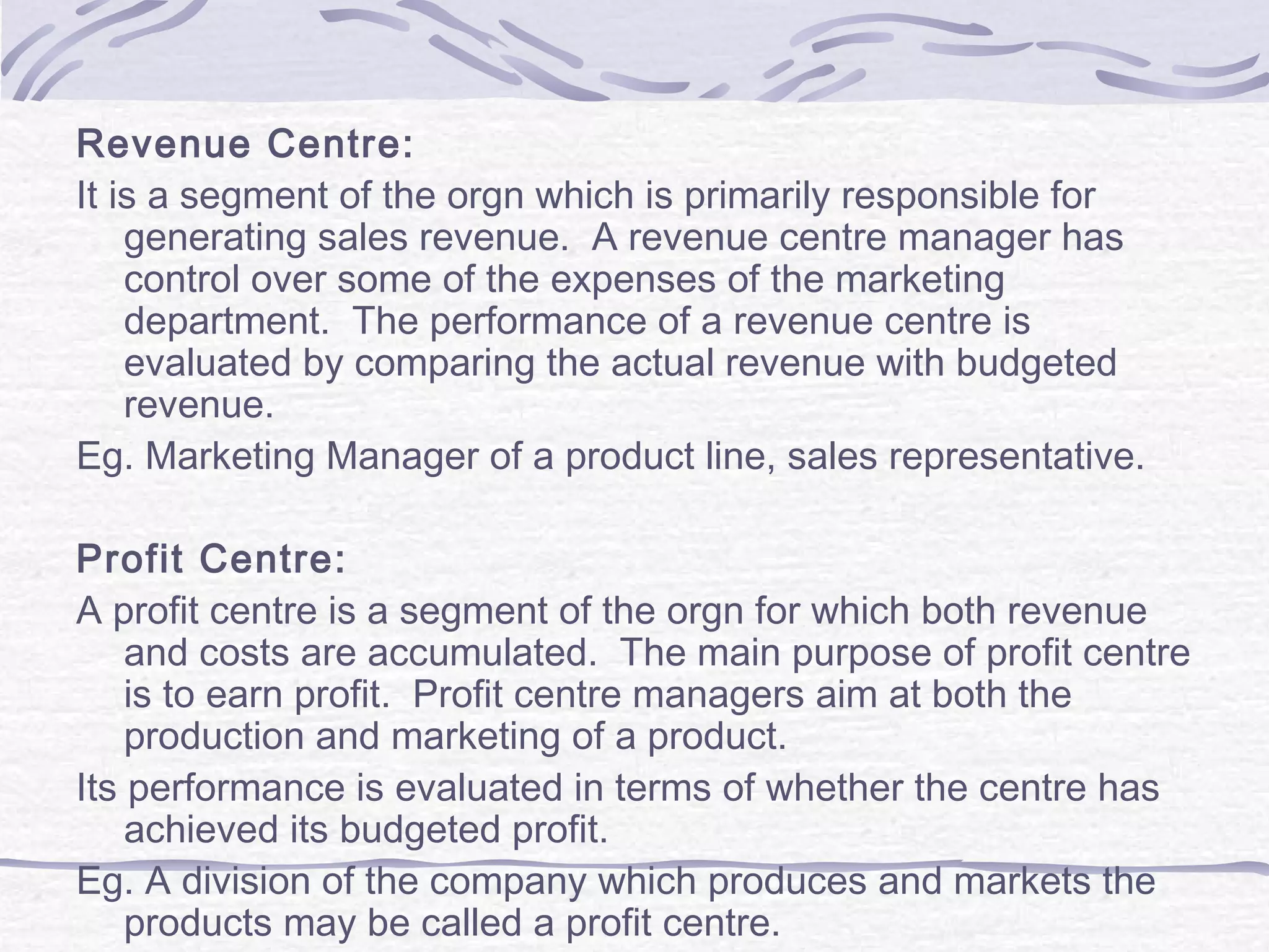 Revenue Centre:
It is a segment of the orgn which is primarily responsible for
generating sales revenue. A revenue centre manager has
control over some of the expenses of the marketing
department. The performance of a revenue centre is
evaluated by comparing the actual revenue with budgeted
revenue.
Eg. Marketing Manager of a product line, sales representative.
Profit Centre:
A profit centre is a segment of the orgn for which both revenue
and costs are accumulated. The main purpose of profit centre
is to earn profit. Profit centre managers aim at both the
production and marketing of a product.
Its performance is evaluated in terms of whether the centre has
achieved its budgeted profit.
Eg. A division of the company which produces and markets the
products may be called a profit centre.
 