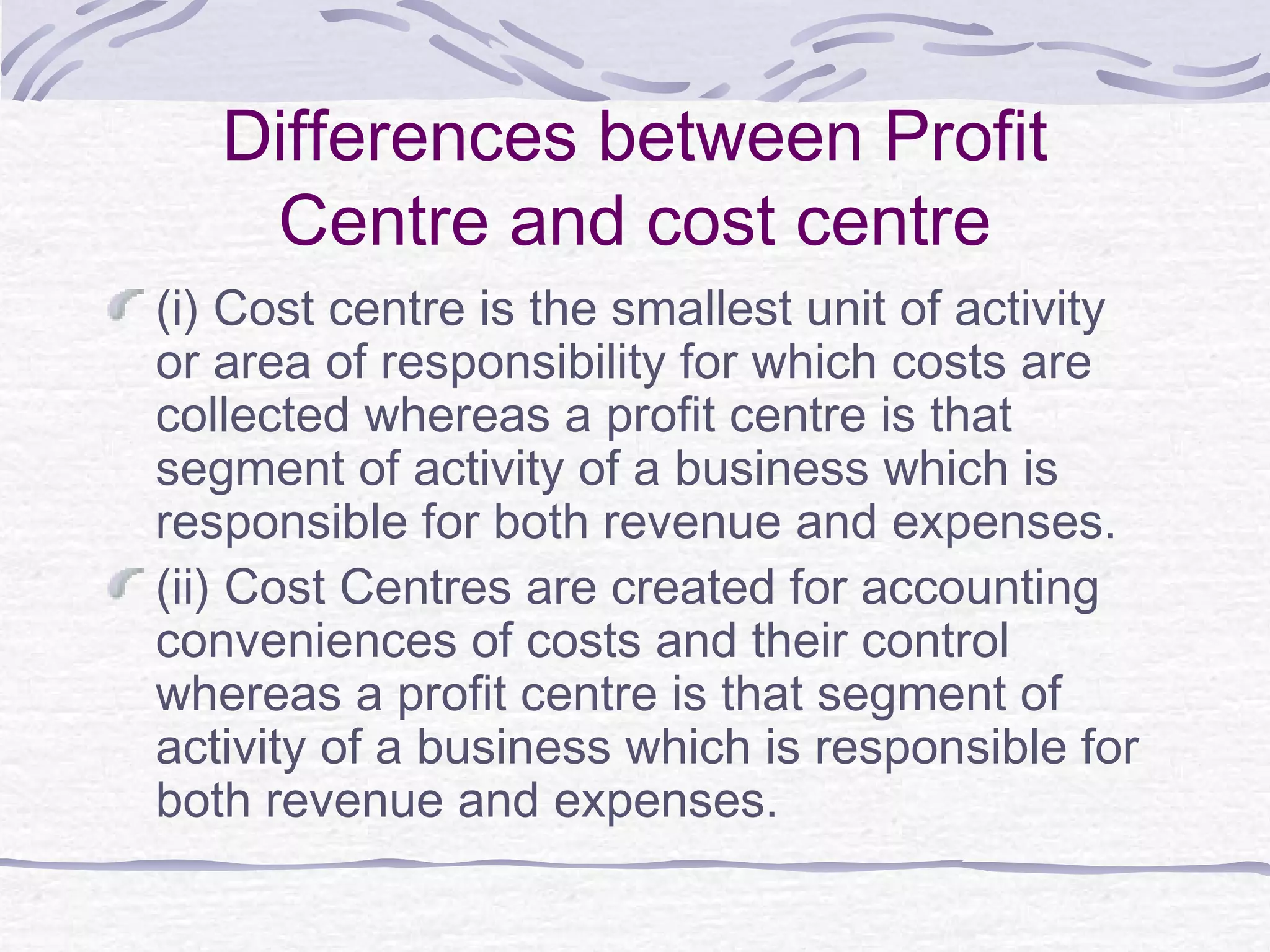Differences between Profit
Centre and cost centre
(i) Cost centre is the smallest unit of activity
or area of responsibility for which costs are
collected whereas a profit centre is that
segment of activity of a business which is
responsible for both revenue and expenses.
(ii) Cost Centres are created for accounting
conveniences of costs and their control
whereas a profit centre is that segment of
activity of a business which is responsible for
both revenue and expenses.
 