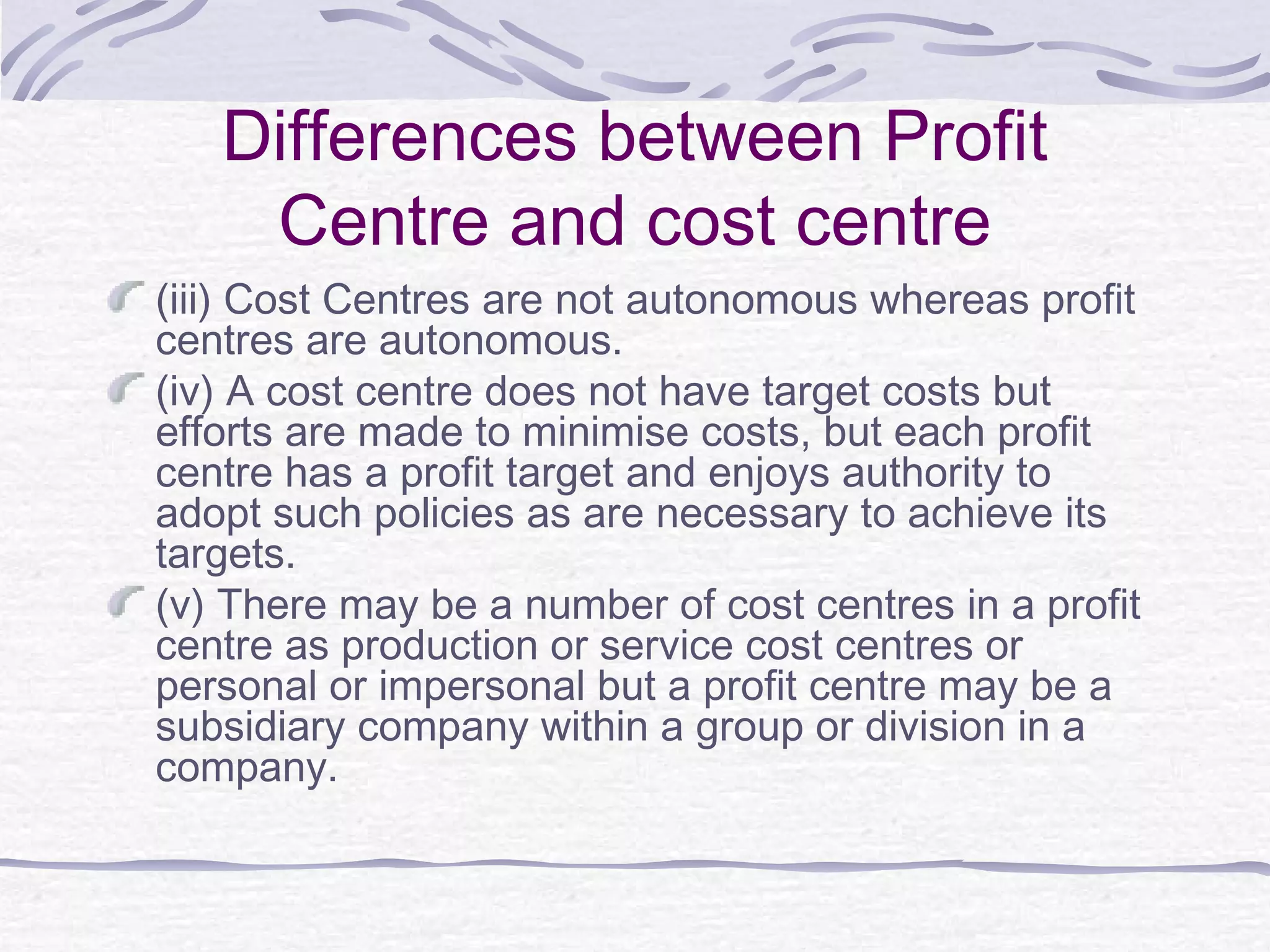 Differences between Profit
Centre and cost centre
(iii) Cost Centres are not autonomous whereas profit
centres are autonomous.
(iv) A cost centre does not have target costs but
efforts are made to minimise costs, but each profit
centre has a profit target and enjoys authority to
adopt such policies as are necessary to achieve its
targets.
(v) There may be a number of cost centres in a profit
centre as production or service cost centres or
personal or impersonal but a profit centre may be a
subsidiary company within a group or division in a
company.
 