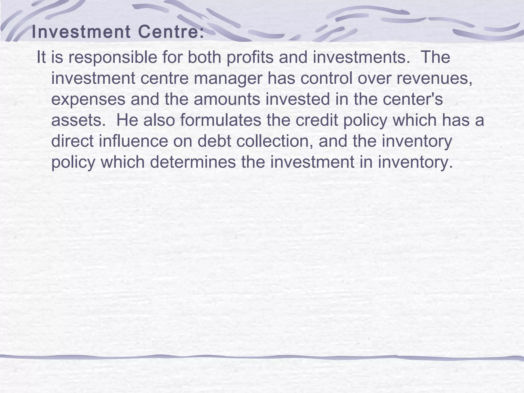 Investment Centre:
It is responsible for both profits and investments. The
investment centre manager has control over revenues,
expenses and the amounts invested in the center's
assets. He also formulates the credit policy which has a
direct influence on debt collection, and the inventory
policy which determines the investment in inventory.
 