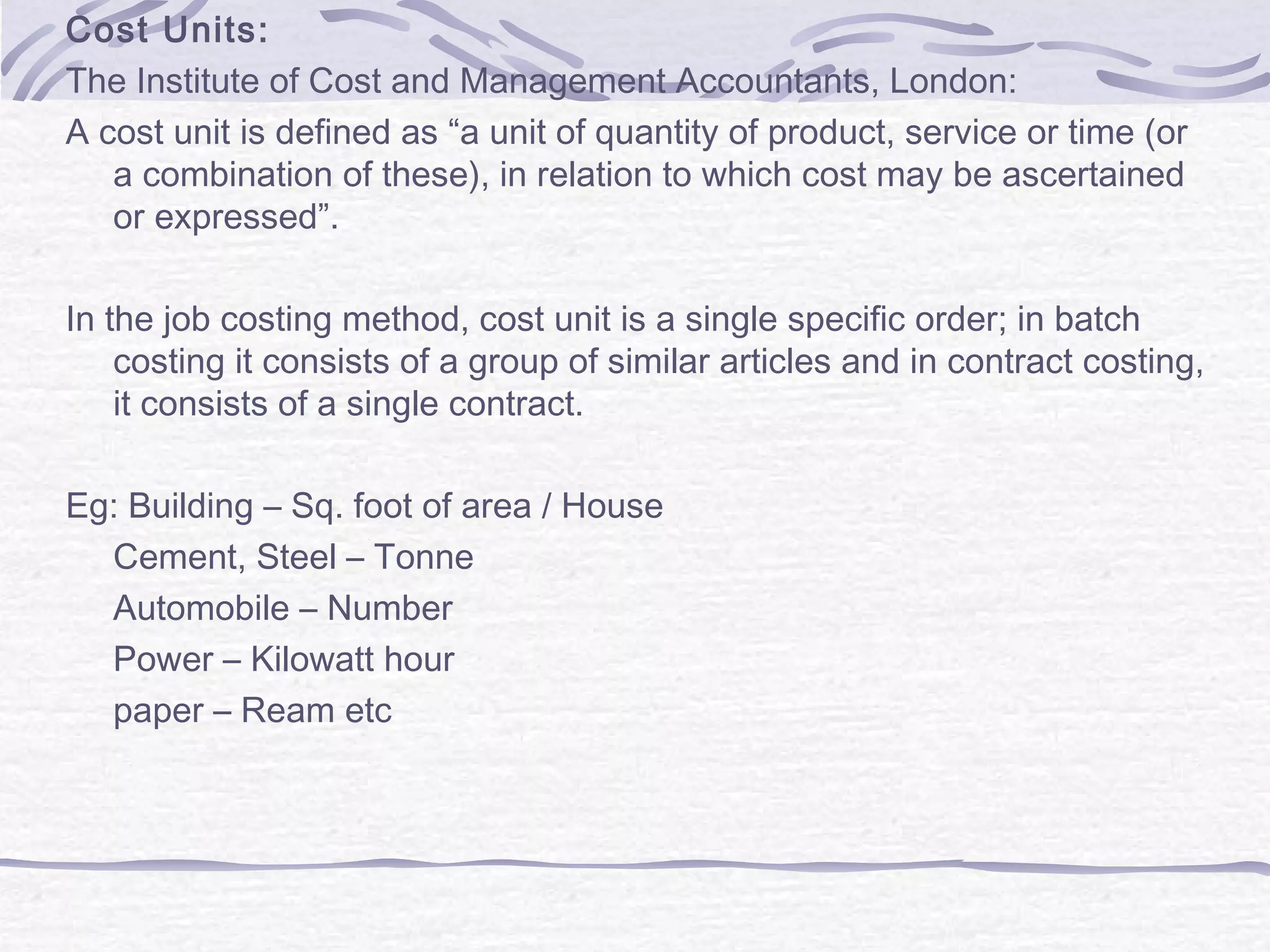 Cost Units:
The Institute of Cost and Management Accountants, London:
A cost unit is defined as “a unit of quantity of product, service or time (or
a combination of these), in relation to which cost may be ascertained
or expressed”.
In the job costing method, cost unit is a single specific order; in batch
costing it consists of a group of similar articles and in contract costing,
it consists of a single contract.
Eg: Building – Sq. foot of area / House
Cement, Steel – Tonne
Automobile – Number
Power – Kilowatt hour
paper – Ream etc
 