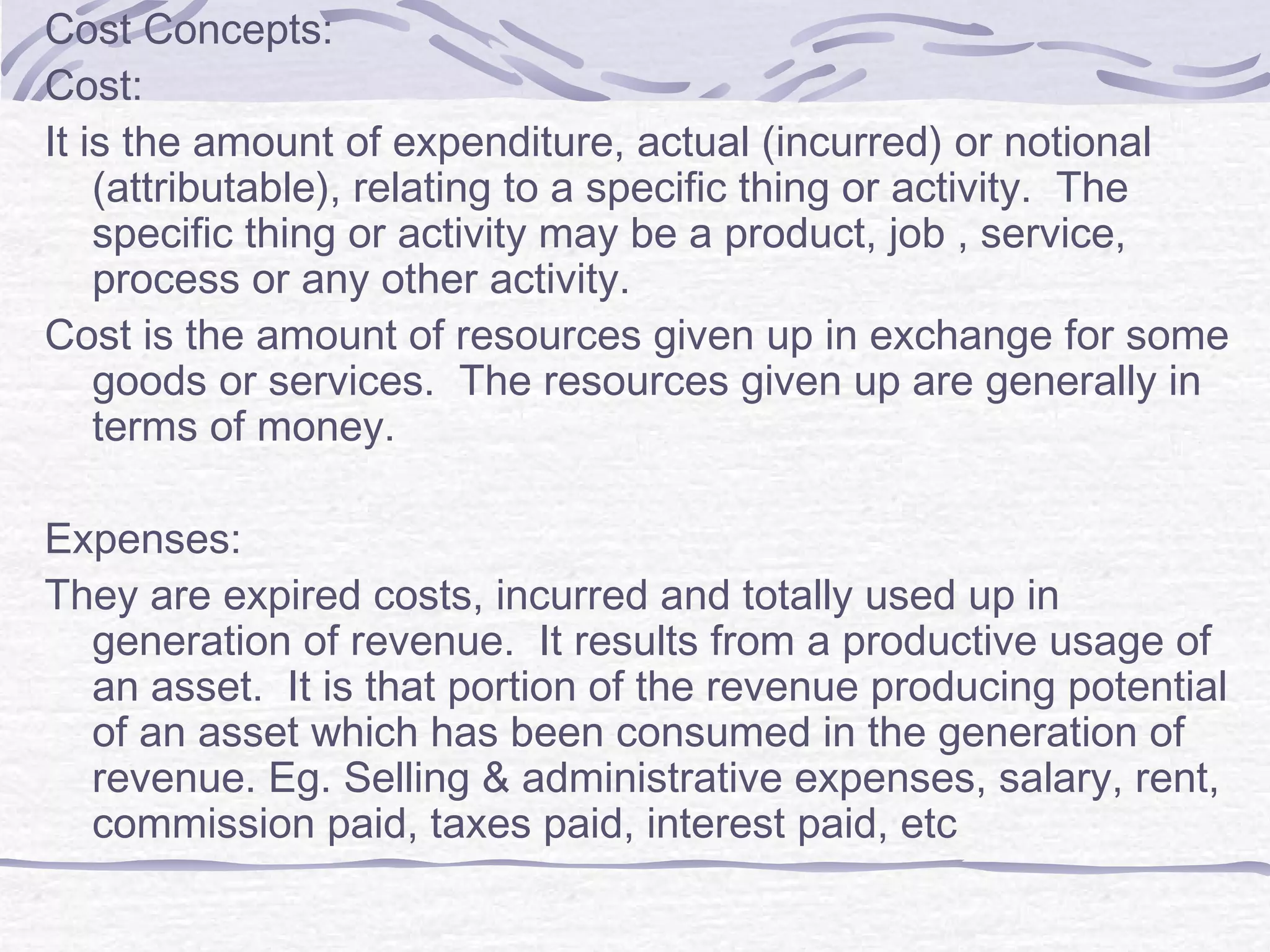 Cost Concepts:
Cost:
It is the amount of expenditure, actual (incurred) or notional
(attributable), relating to a specific thing or activity. The
specific thing or activity may be a product, job , service,
process or any other activity.
Cost is the amount of resources given up in exchange for some
goods or services. The resources given up are generally in
terms of money.
Expenses:
They are expired costs, incurred and totally used up in
generation of revenue. It results from a productive usage of
an asset. It is that portion of the revenue producing potential
of an asset which has been consumed in the generation of
revenue. Eg. Selling & administrative expenses, salary, rent,
commission paid, taxes paid, interest paid, etc
 