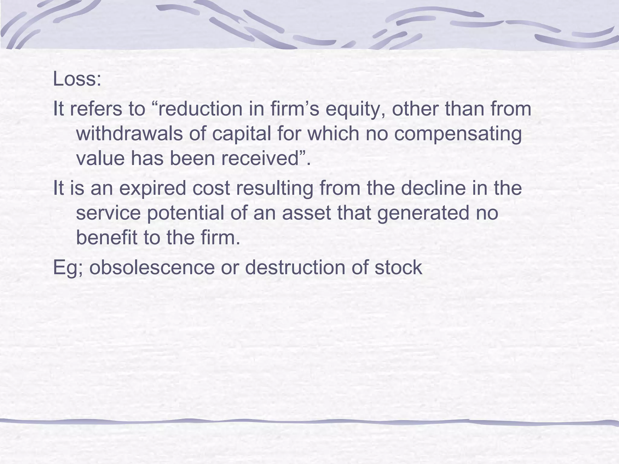 Loss:
It refers to “reduction in firm’s equity, other than from
withdrawals of capital for which no compensating
value has been received”.
It is an expired cost resulting from the decline in the
service potential of an asset that generated no
benefit to the firm.
Eg; obsolescence or destruction of stock
 