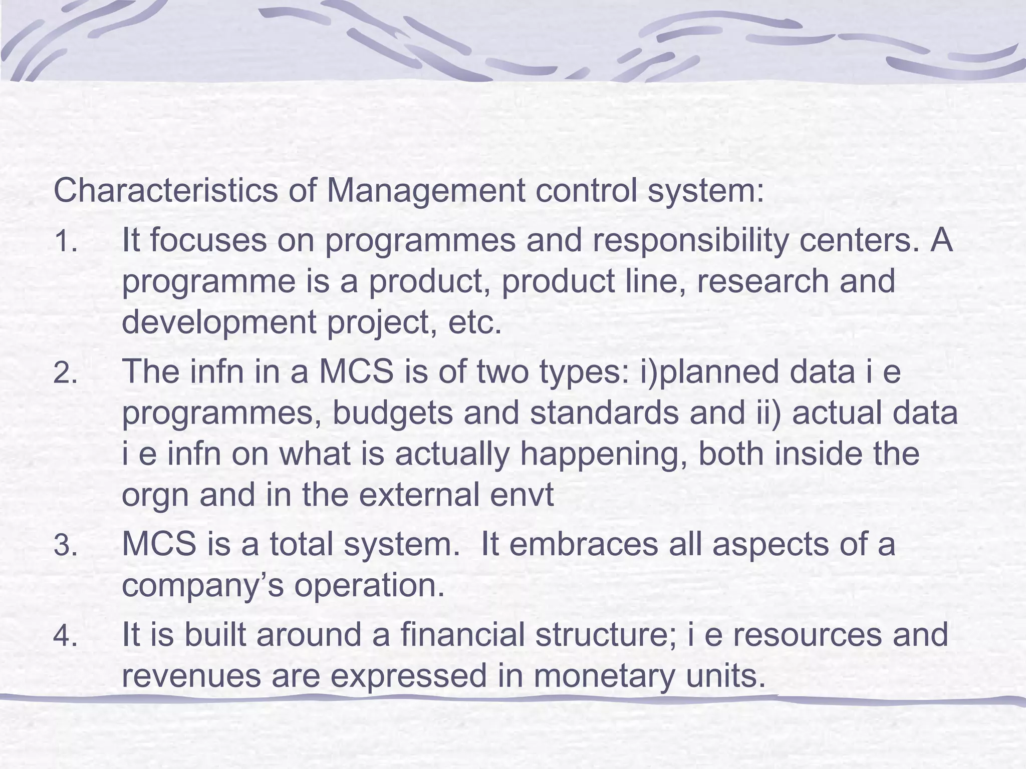 Characteristics of Management control system:
1. It focuses on programmes and responsibility centers. A
programme is a product, product line, research and
development project, etc.
2. The infn in a MCS is of two types: i)planned data i e
programmes, budgets and standards and ii) actual data
i e infn on what is actually happening, both inside the
orgn and in the external envt
3. MCS is a total system. It embraces all aspects of a
company’s operation.
4. It is built around a financial structure; i e resources and
revenues are expressed in monetary units.
 