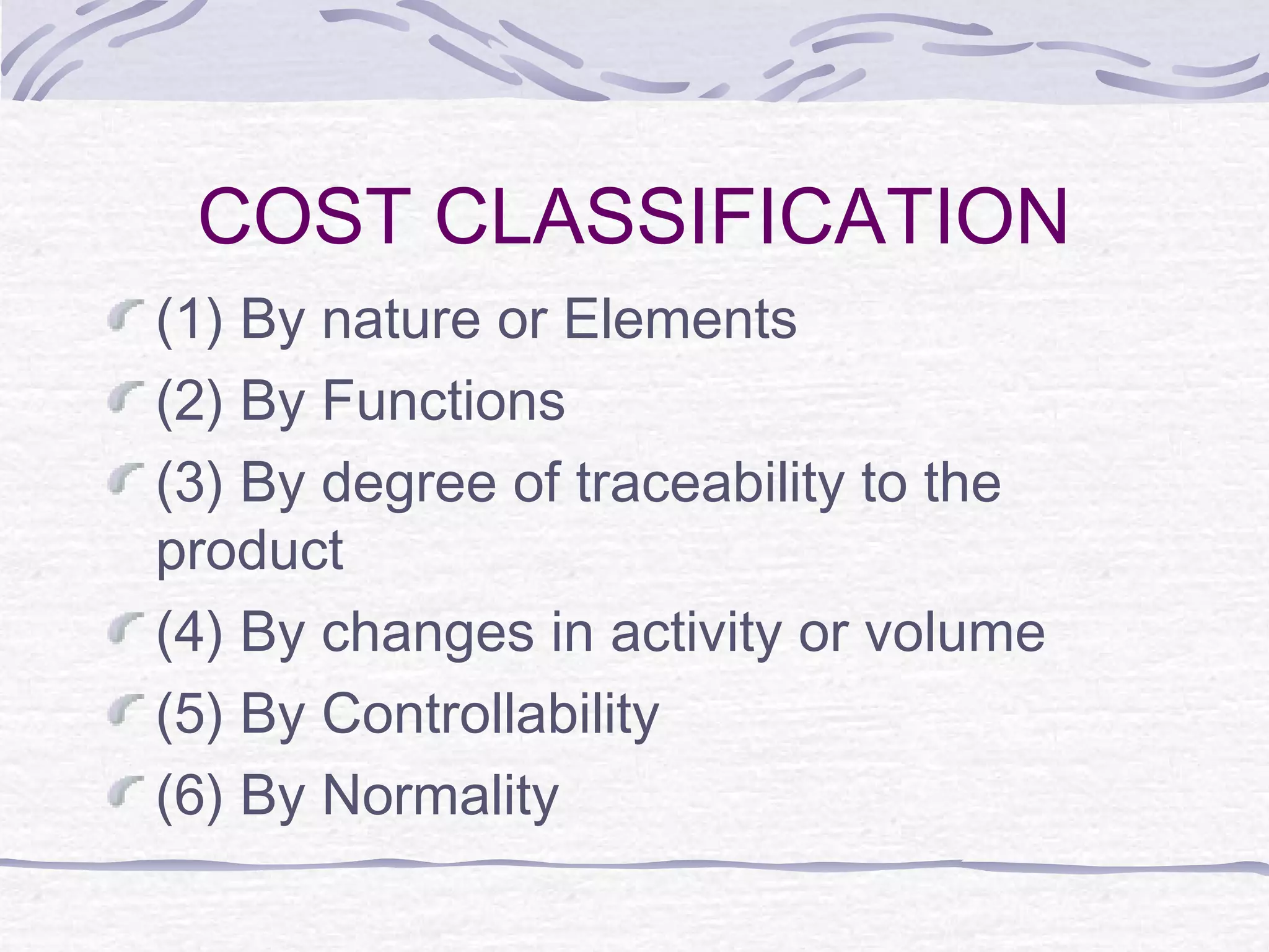 COST CLASSIFICATION
(1) By nature or Elements
(2) By Functions
(3) By degree of traceability to the
product
(4) By changes in activity or volume
(5) By Controllability
(6) By Normality
 