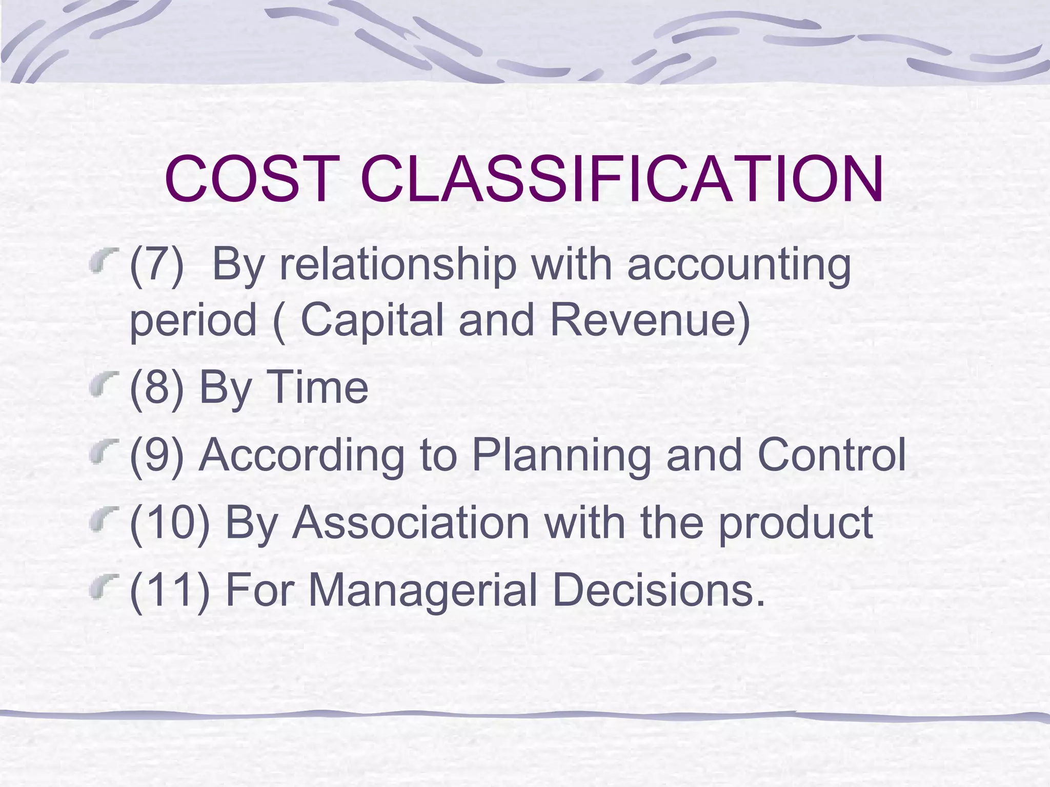 COST CLASSIFICATION
(7) By relationship with accounting
period ( Capital and Revenue)
(8) By Time
(9) According to Planning and Control
(10) By Association with the product
(11) For Managerial Decisions.
 