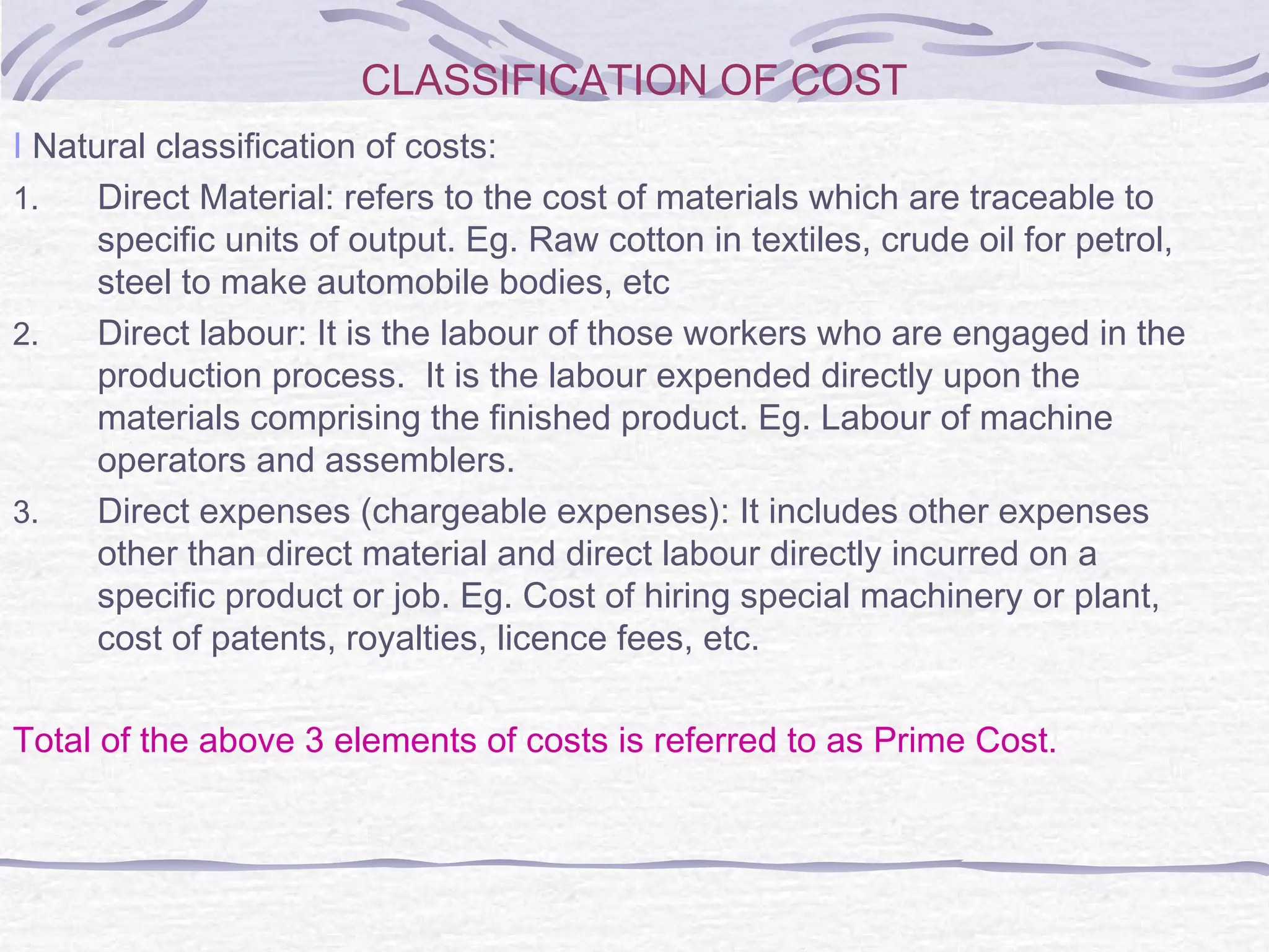 CLASSIFICATION OF COST
I Natural classification of costs:
1. Direct Material: refers to the cost of materials which are traceable to
specific units of output. Eg. Raw cotton in textiles, crude oil for petrol,
steel to make automobile bodies, etc
2. Direct labour: It is the labour of those workers who are engaged in the
production process. It is the labour expended directly upon the
materials comprising the finished product. Eg. Labour of machine
operators and assemblers.
3. Direct expenses (chargeable expenses): It includes other expenses
other than direct material and direct labour directly incurred on a
specific product or job. Eg. Cost of hiring special machinery or plant,
cost of patents, royalties, licence fees, etc.
Total of the above 3 elements of costs is referred to as Prime Cost.
 