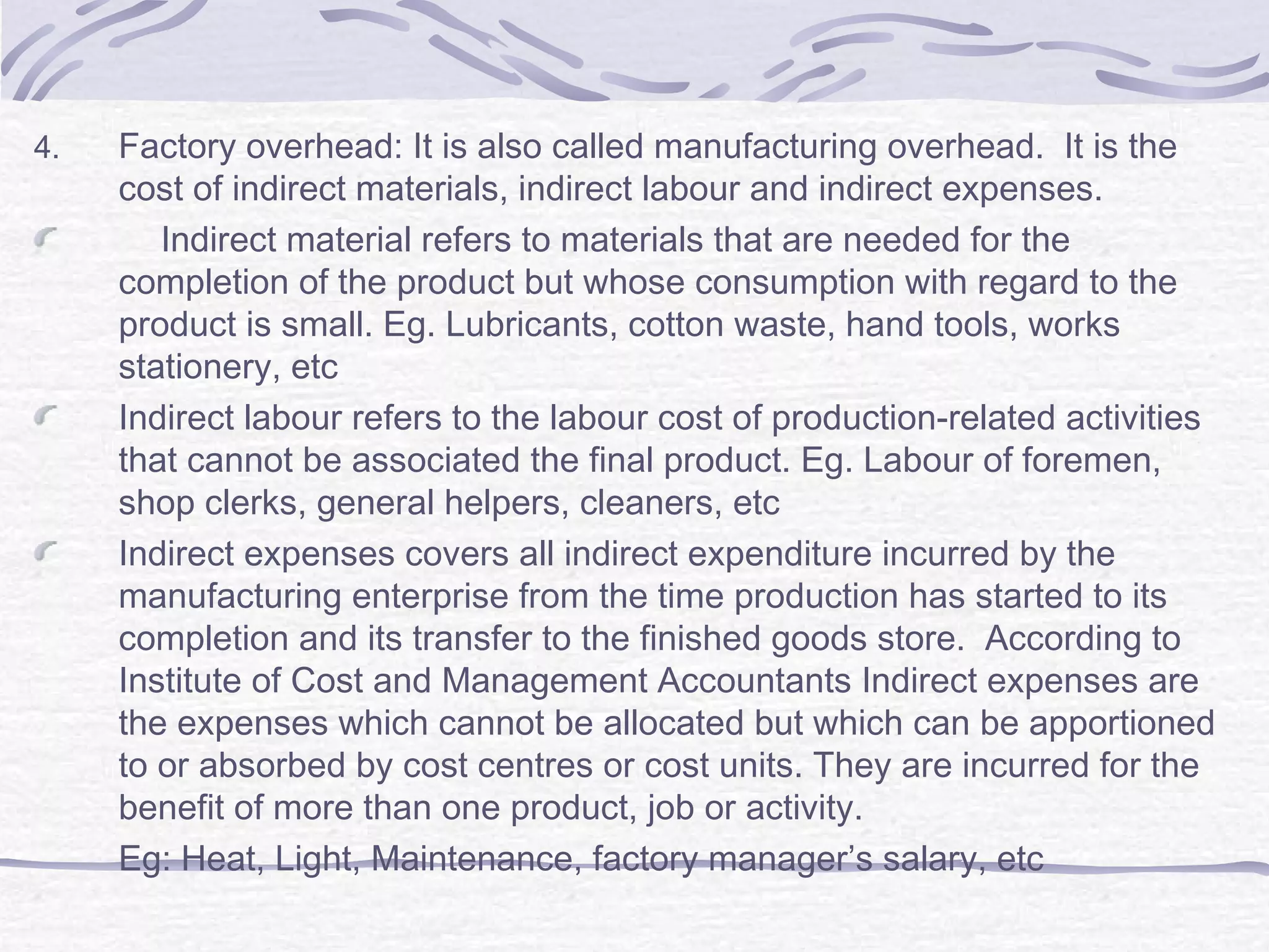 4. Factory overhead: It is also called manufacturing overhead. It is the
cost of indirect materials, indirect labour and indirect expenses.
Indirect material refers to materials that are needed for the
completion of the product but whose consumption with regard to the
product is small. Eg. Lubricants, cotton waste, hand tools, works
stationery, etc
Indirect labour refers to the labour cost of production-related activities
that cannot be associated the final product. Eg. Labour of foremen,
shop clerks, general helpers, cleaners, etc
Indirect expenses covers all indirect expenditure incurred by the
manufacturing enterprise from the time production has started to its
completion and its transfer to the finished goods store. According to
Institute of Cost and Management Accountants Indirect expenses are
the expenses which cannot be allocated but which can be apportioned
to or absorbed by cost centres or cost units. They are incurred for the
benefit of more than one product, job or activity.
Eg: Heat, Light, Maintenance, factory manager’s salary, etc
 