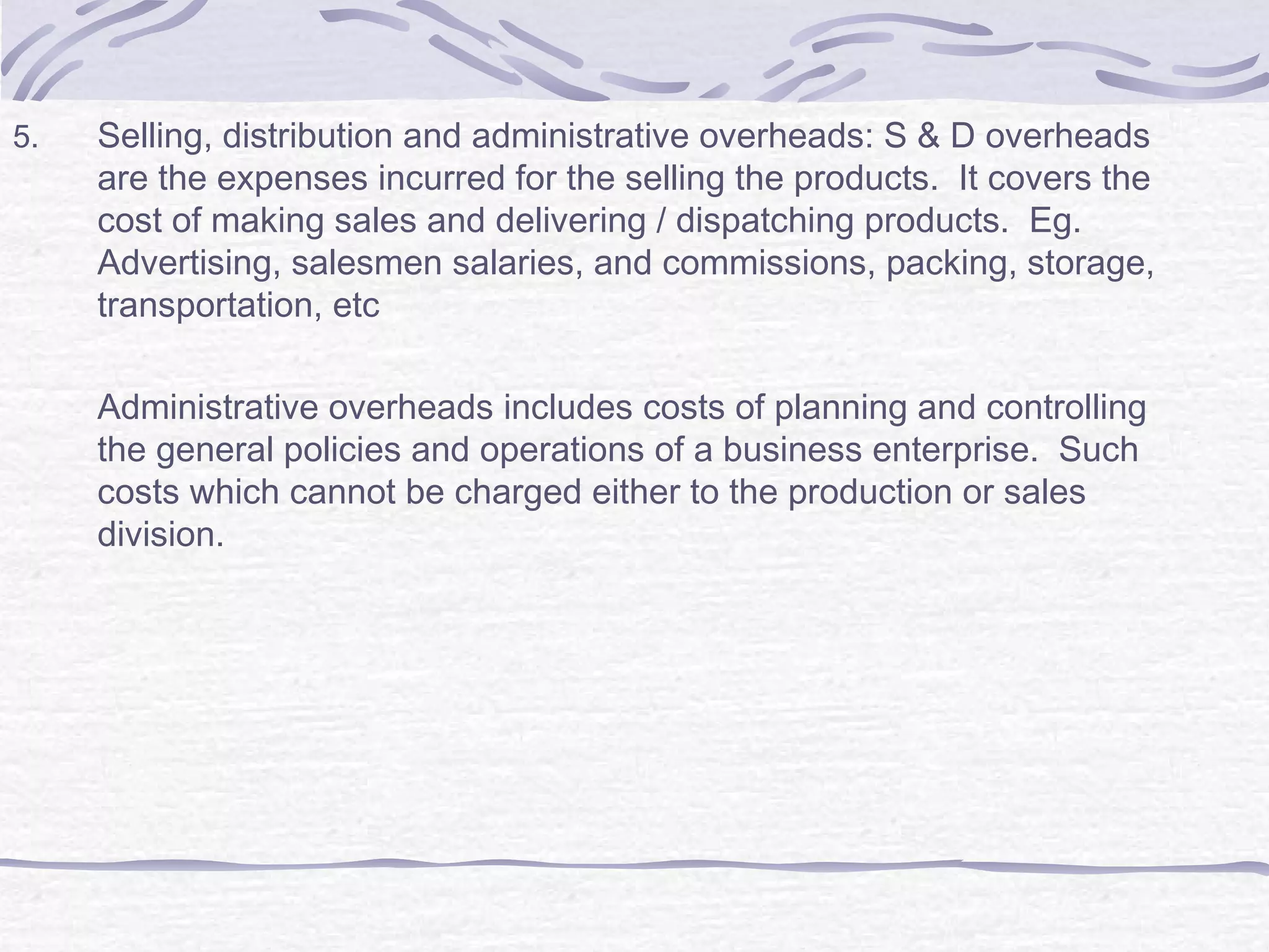 5. Selling, distribution and administrative overheads: S & D overheads
are the expenses incurred for the selling the products. It covers the
cost of making sales and delivering / dispatching products. Eg.
Advertising, salesmen salaries, and commissions, packing, storage,
transportation, etc
Administrative overheads includes costs of planning and controlling
the general policies and operations of a business enterprise. Such
costs which cannot be charged either to the production or sales
division.
 