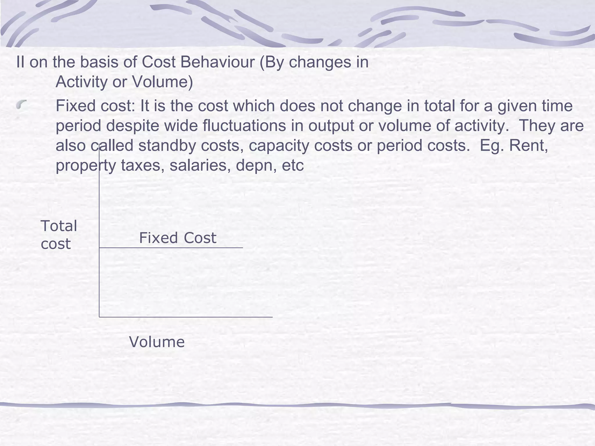II on the basis of Cost Behaviour (By changes in
Activity or Volume)
Fixed cost: It is the cost which does not change in total for a given time
period despite wide fluctuations in output or volume of activity. They are
also called standby costs, capacity costs or period costs. Eg. Rent,
property taxes, salaries, depn, etc
Fixed Cost
Volume
Total
cost
 