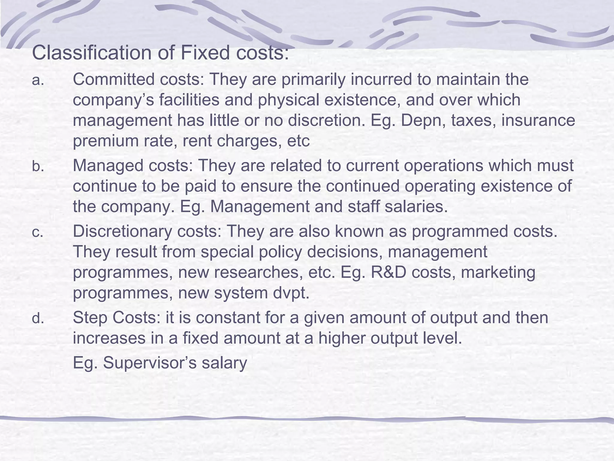 Classification of Fixed costs:
a. Committed costs: They are primarily incurred to maintain the
company’s facilities and physical existence, and over which
management has little or no discretion. Eg. Depn, taxes, insurance
premium rate, rent charges, etc
b. Managed costs: They are related to current operations which must
continue to be paid to ensure the continued operating existence of
the company. Eg. Management and staff salaries.
c. Discretionary costs: They are also known as programmed costs.
They result from special policy decisions, management
programmes, new researches, etc. Eg. R&D costs, marketing
programmes, new system dvpt.
d. Step Costs: it is constant for a given amount of output and then
increases in a fixed amount at a higher output level.
Eg. Supervisor’s salary
 