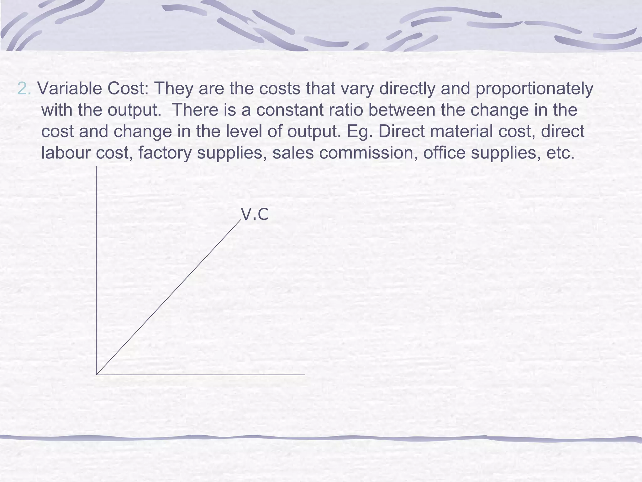 2. Variable Cost: They are the costs that vary directly and proportionately
with the output. There is a constant ratio between the change in the
cost and change in the level of output. Eg. Direct material cost, direct
labour cost, factory supplies, sales commission, office supplies, etc.
V.C
 