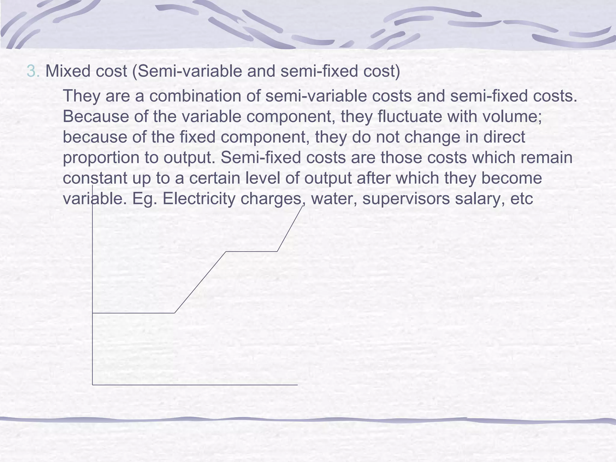 3. Mixed cost (Semi-variable and semi-fixed cost)
They are a combination of semi-variable costs and semi-fixed costs.
Because of the variable component, they fluctuate with volume;
because of the fixed component, they do not change in direct
proportion to output. Semi-fixed costs are those costs which remain
constant up to a certain level of output after which they become
variable. Eg. Electricity charges, water, supervisors salary, etc
 