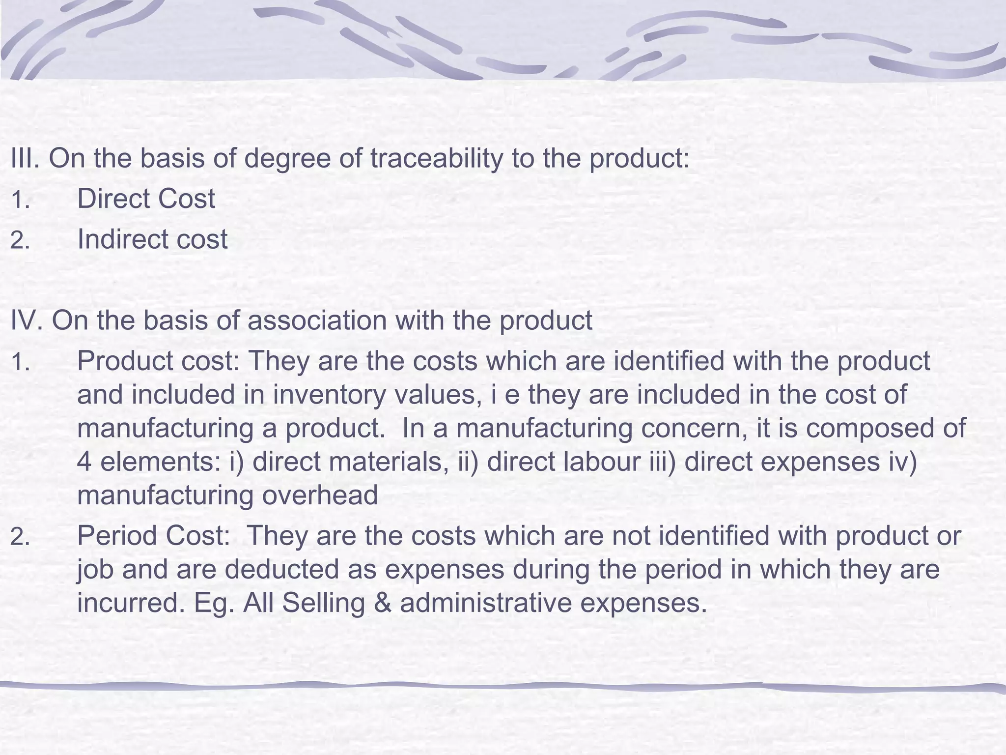 III. On the basis of degree of traceability to the product:
1. Direct Cost
2. Indirect cost
IV. On the basis of association with the product
1. Product cost: They are the costs which are identified with the product
and included in inventory values, i e they are included in the cost of
manufacturing a product. In a manufacturing concern, it is composed of
4 elements: i) direct materials, ii) direct labour iii) direct expenses iv)
manufacturing overhead
2. Period Cost: They are the costs which are not identified with product or
job and are deducted as expenses during the period in which they are
incurred. Eg. All Selling & administrative expenses.
 