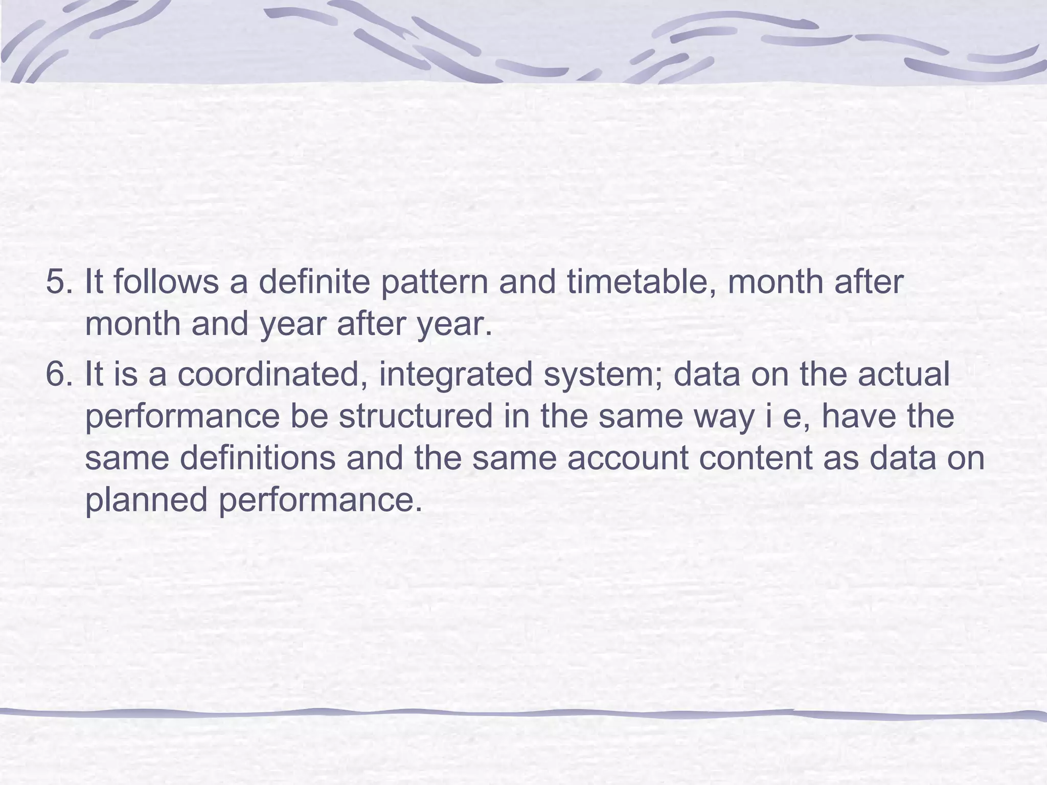 5. It follows a definite pattern and timetable, month after
month and year after year.
6. It is a coordinated, integrated system; data on the actual
performance be structured in the same way i e, have the
same definitions and the same account content as data on
planned performance.
 