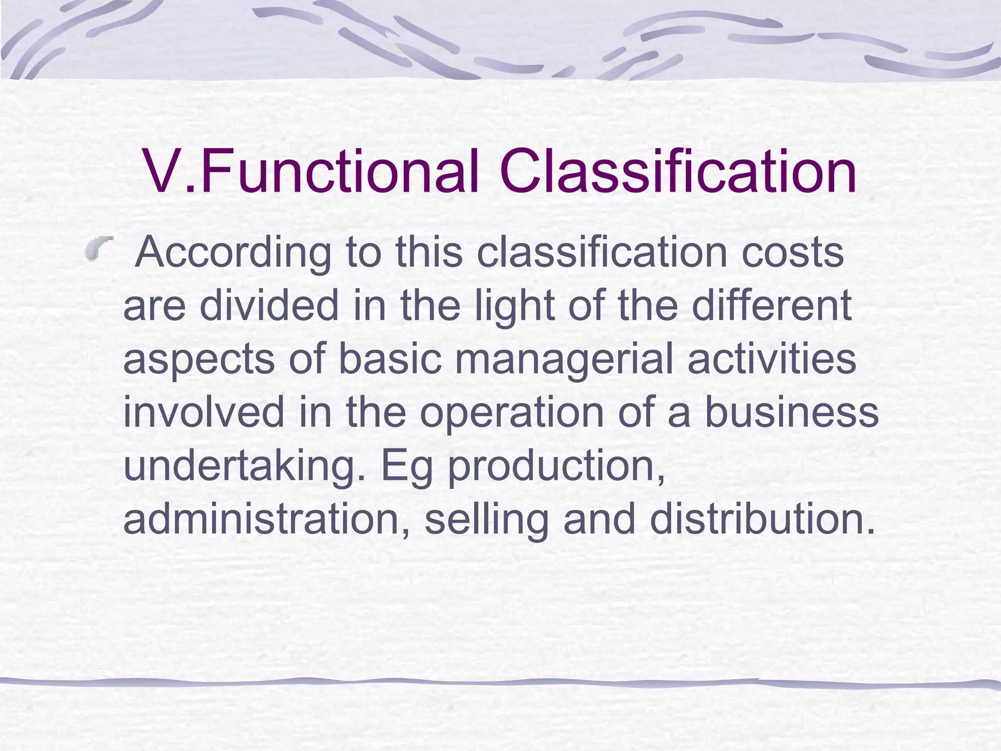 V.Functional Classification
According to this classification costs
are divided in the light of the different
aspects of basic managerial activities
involved in the operation of a business
undertaking. Eg production,
administration, selling and distribution.
 
