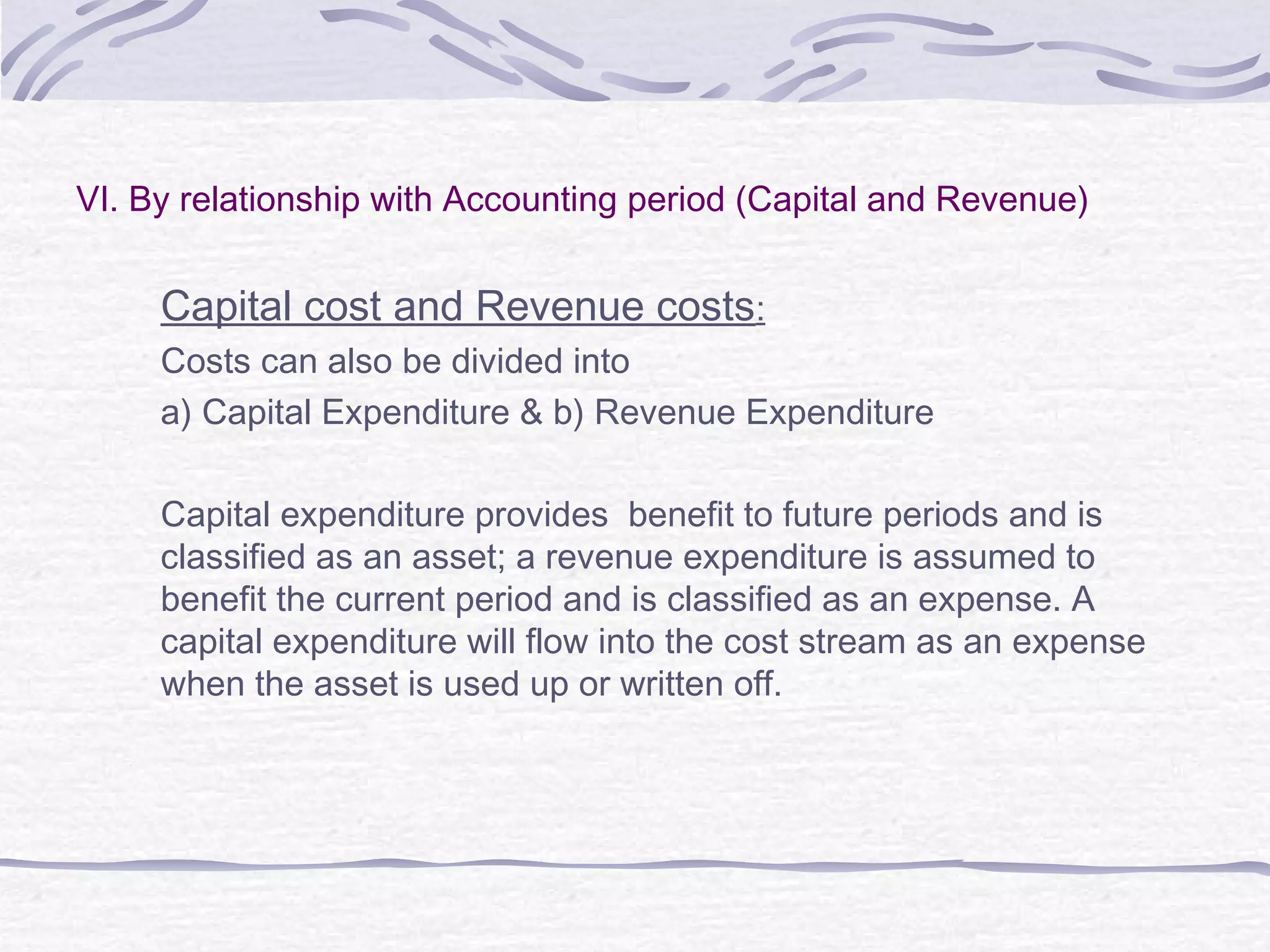 VI. By relationship with Accounting period (Capital and Revenue)
Capital cost and Revenue costs:
Costs can also be divided into
a) Capital Expenditure & b) Revenue Expenditure
Capital expenditure provides benefit to future periods and is
classified as an asset; a revenue expenditure is assumed to
benefit the current period and is classified as an expense. A
capital expenditure will flow into the cost stream as an expense
when the asset is used up or written off.
 
