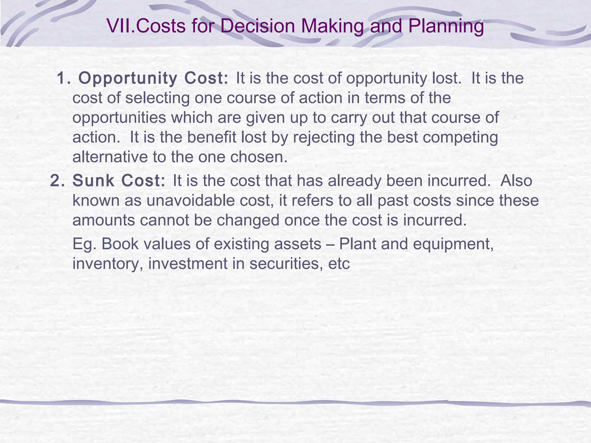 VII.Costs for Decision Making and Planning
1. Opportunity Cost: It is the cost of opportunity lost. It is the
cost of selecting one course of action in terms of the
opportunities which are given up to carry out that course of
action. It is the benefit lost by rejecting the best competing
alternative to the one chosen.
2. Sunk Cost: It is the cost that has already been incurred. Also
known as unavoidable cost, it refers to all past costs since these
amounts cannot be changed once the cost is incurred.
Eg. Book values of existing assets – Plant and equipment,
inventory, investment in securities, etc
 