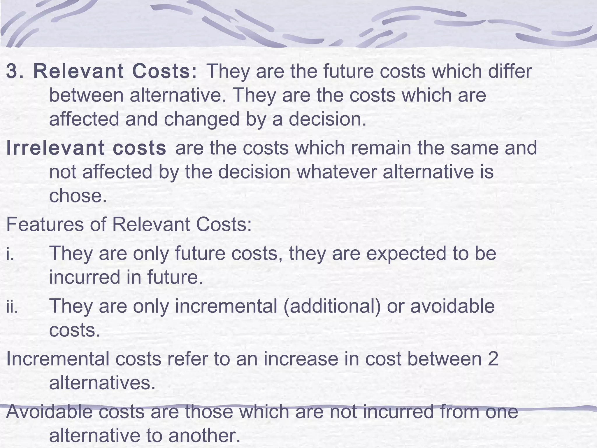 3. Relevant Costs: They are the future costs which differ
between alternative. They are the costs which are
affected and changed by a decision.
Irrelevant costs are the costs which remain the same and
not affected by the decision whatever alternative is
chose.
Features of Relevant Costs:
i. They are only future costs, they are expected to be
incurred in future.
ii. They are only incremental (additional) or avoidable
costs.
Incremental costs refer to an increase in cost between 2
alternatives.
Avoidable costs are those which are not incurred from one
alternative to another.
 
