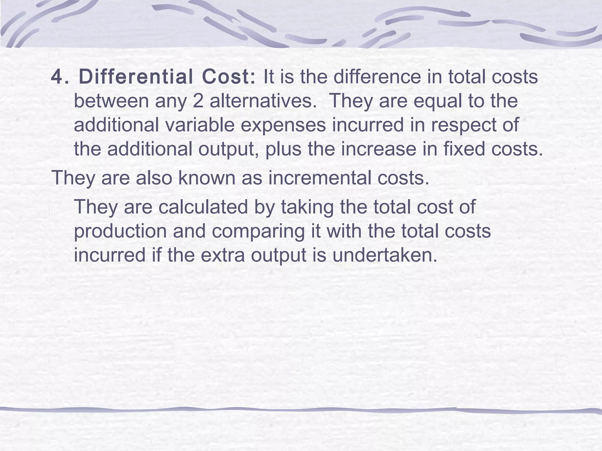 4. Differential Cost: It is the difference in total costs
between any 2 alternatives. They are equal to the
additional variable expenses incurred in respect of
the additional output, plus the increase in fixed costs.
They are also known as incremental costs.
They are calculated by taking the total cost of
production and comparing it with the total costs
incurred if the extra output is undertaken.
 