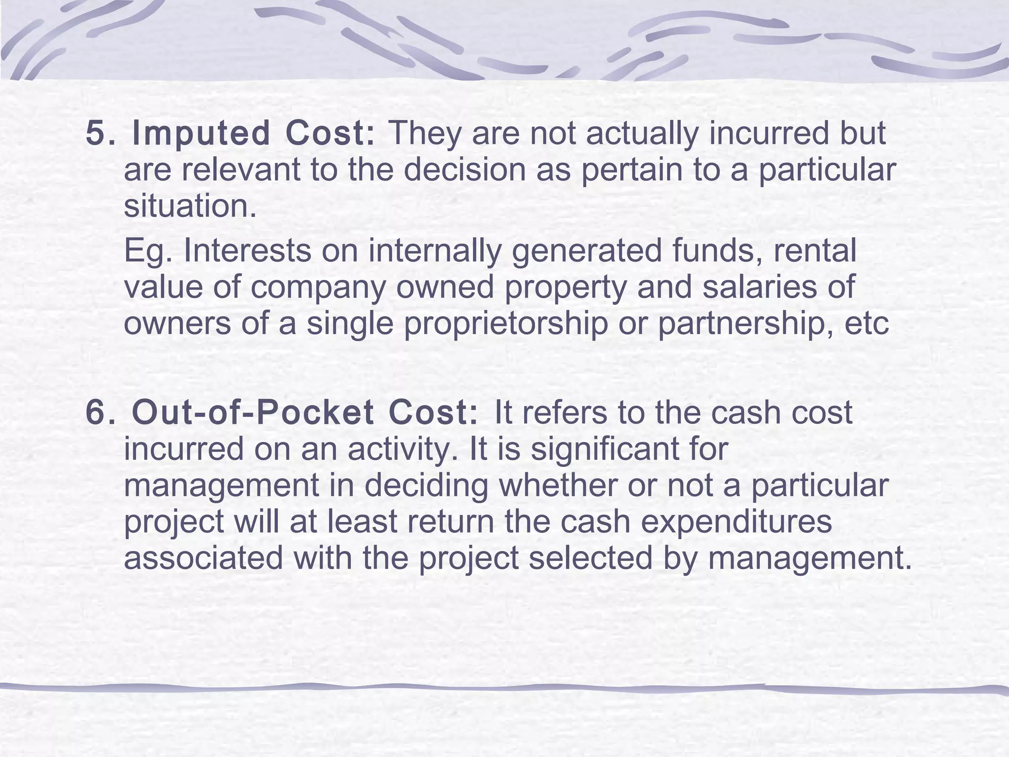 5. Imputed Cost: They are not actually incurred but
are relevant to the decision as pertain to a particular
situation.
Eg. Interests on internally generated funds, rental
value of company owned property and salaries of
owners of a single proprietorship or partnership, etc
6. Out-of-Pocket Cost: It refers to the cash cost
incurred on an activity. It is significant for
management in deciding whether or not a particular
project will at least return the cash expenditures
associated with the project selected by management.
 