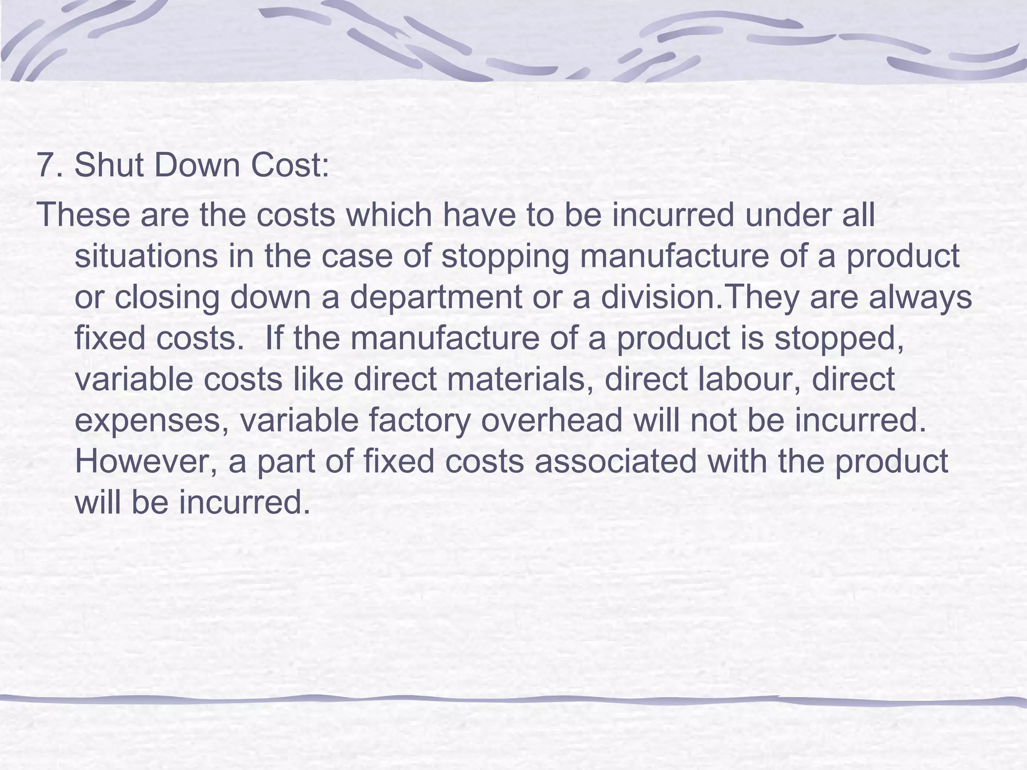7. Shut Down Cost:
These are the costs which have to be incurred under all
situations in the case of stopping manufacture of a product
or closing down a department or a division.They are always
fixed costs. If the manufacture of a product is stopped,
variable costs like direct materials, direct labour, direct
expenses, variable factory overhead will not be incurred.
However, a part of fixed costs associated with the product
will be incurred.
 