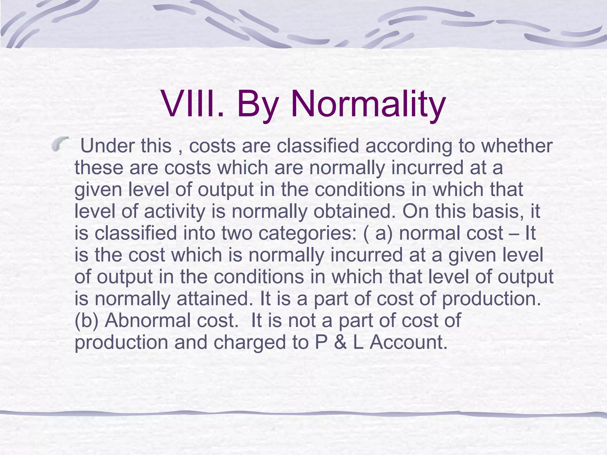 VIII. By Normality
Under this , costs are classified according to whether
these are costs which are normally incurred at a
given level of output in the conditions in which that
level of activity is normally obtained. On this basis, it
is classified into two categories: ( a) normal cost – It
is the cost which is normally incurred at a given level
of output in the conditions in which that level of output
is normally attained. It is a part of cost of production.
(b) Abnormal cost. It is not a part of cost of
production and charged to P & L Account.
 