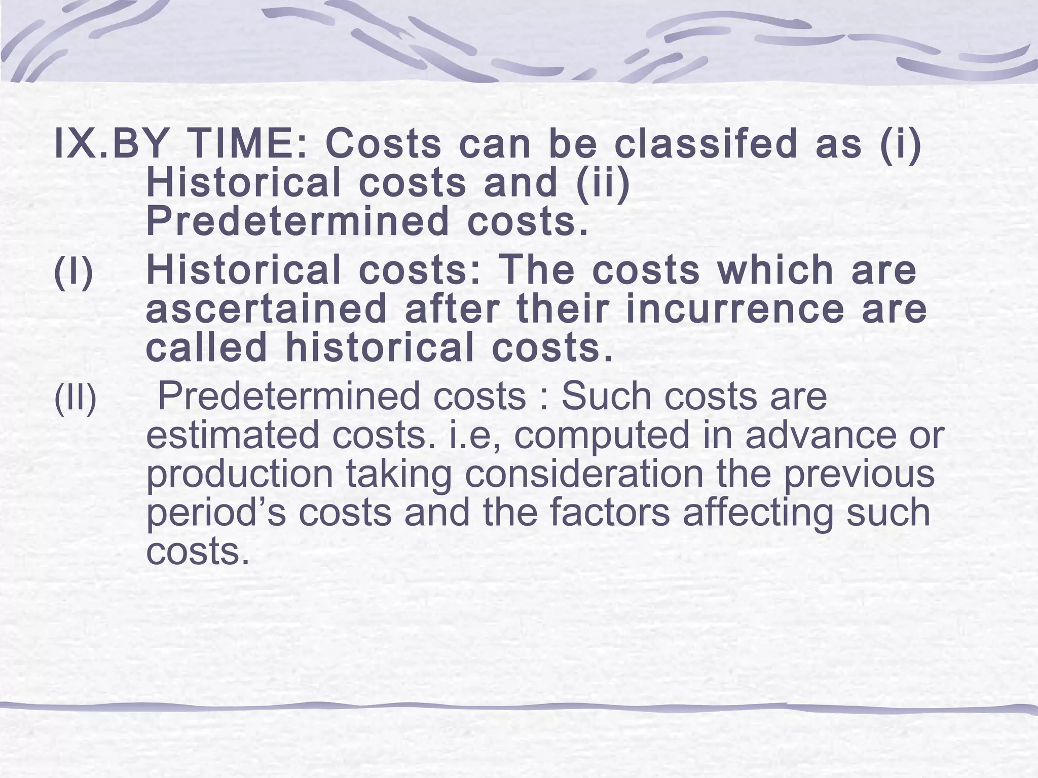 IX.BY TIME: Costs can be classifed as (i)
Historical costs and (ii)
Predetermined costs.
(I) Historical costs: The costs which are
ascertained after their incurrence are
called historical costs.
(II) Predetermined costs : Such costs are
estimated costs. i.e, computed in advance or
production taking consideration the previous
period’s costs and the factors affecting such
costs.
 