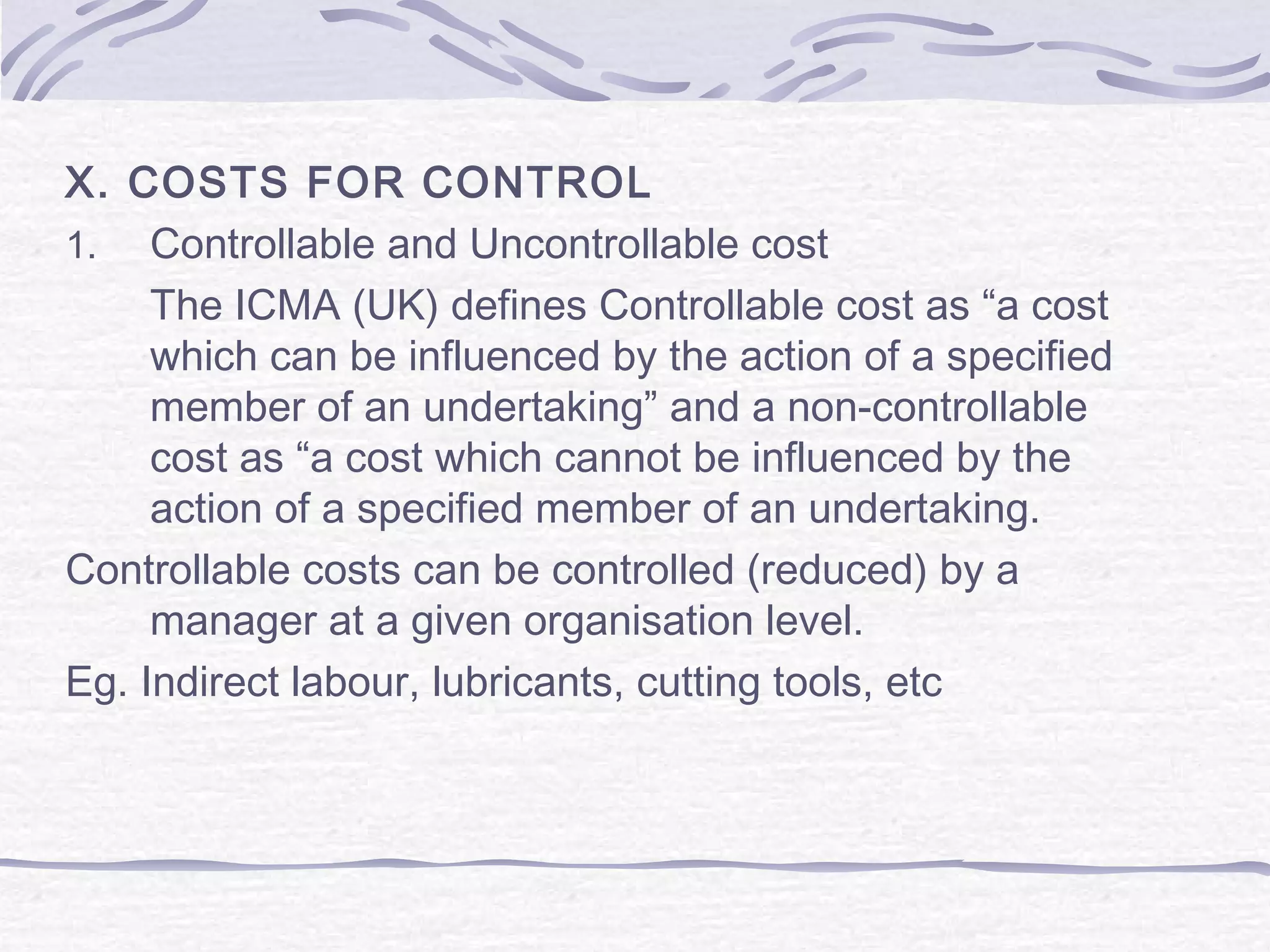 X. COSTS FOR CONTROL
1. Controllable and Uncontrollable cost
The ICMA (UK) defines Controllable cost as “a cost
which can be influenced by the action of a specified
member of an undertaking” and a non-controllable
cost as “a cost which cannot be influenced by the
action of a specified member of an undertaking.
Controllable costs can be controlled (reduced) by a
manager at a given organisation level.
Eg. Indirect labour, lubricants, cutting tools, etc
 