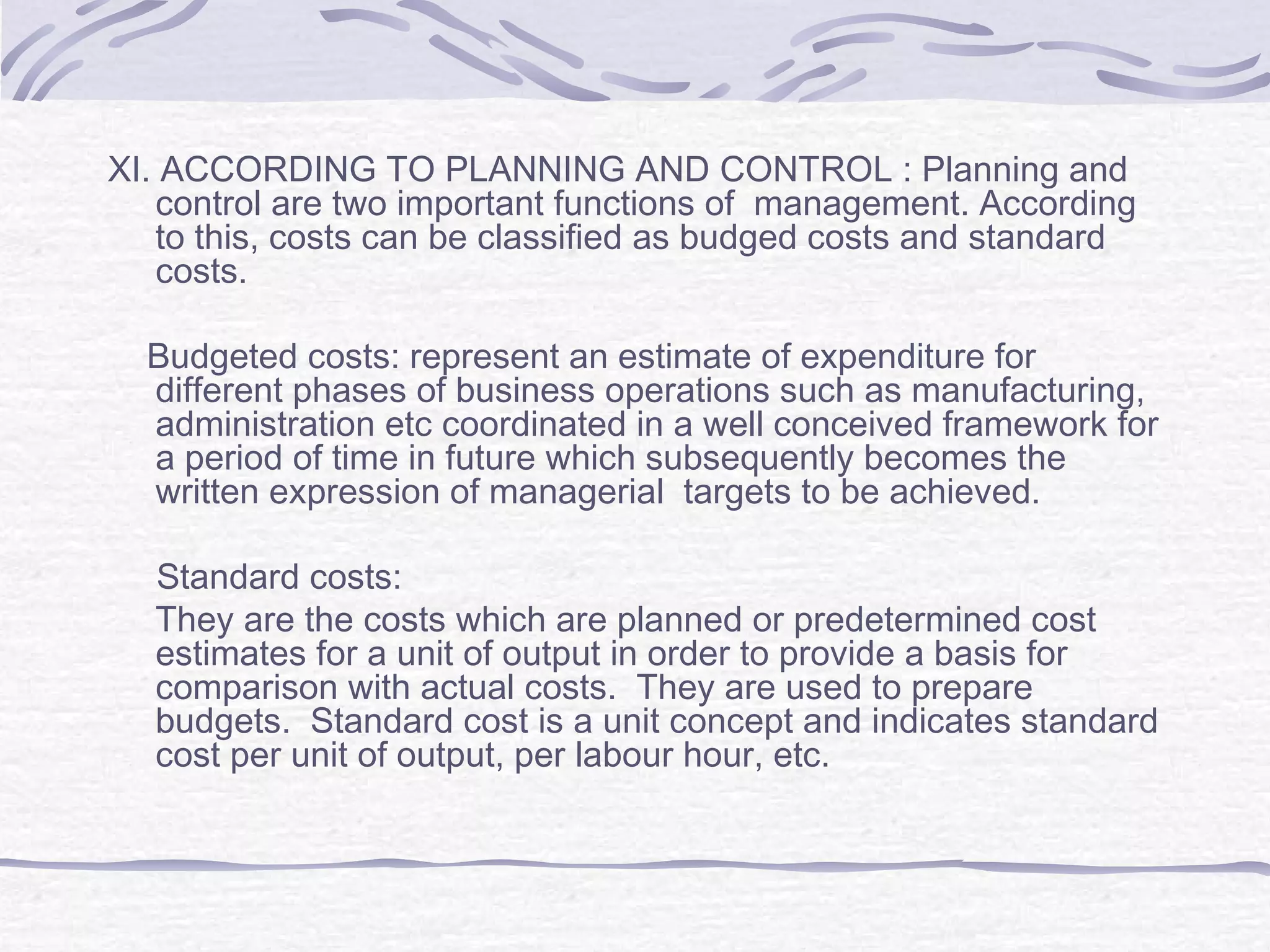 XI. ACCORDING TO PLANNING AND CONTROL : Planning and
control are two important functions of management. According
to this, costs can be classified as budged costs and standard
costs.
Budgeted costs: represent an estimate of expenditure for
different phases of business operations such as manufacturing,
administration etc coordinated in a well conceived framework for
a period of time in future which subsequently becomes the
written expression of managerial targets to be achieved.
Standard costs:
They are the costs which are planned or predetermined cost
estimates for a unit of output in order to provide a basis for
comparison with actual costs. They are used to prepare
budgets. Standard cost is a unit concept and indicates standard
cost per unit of output, per labour hour, etc.
 
