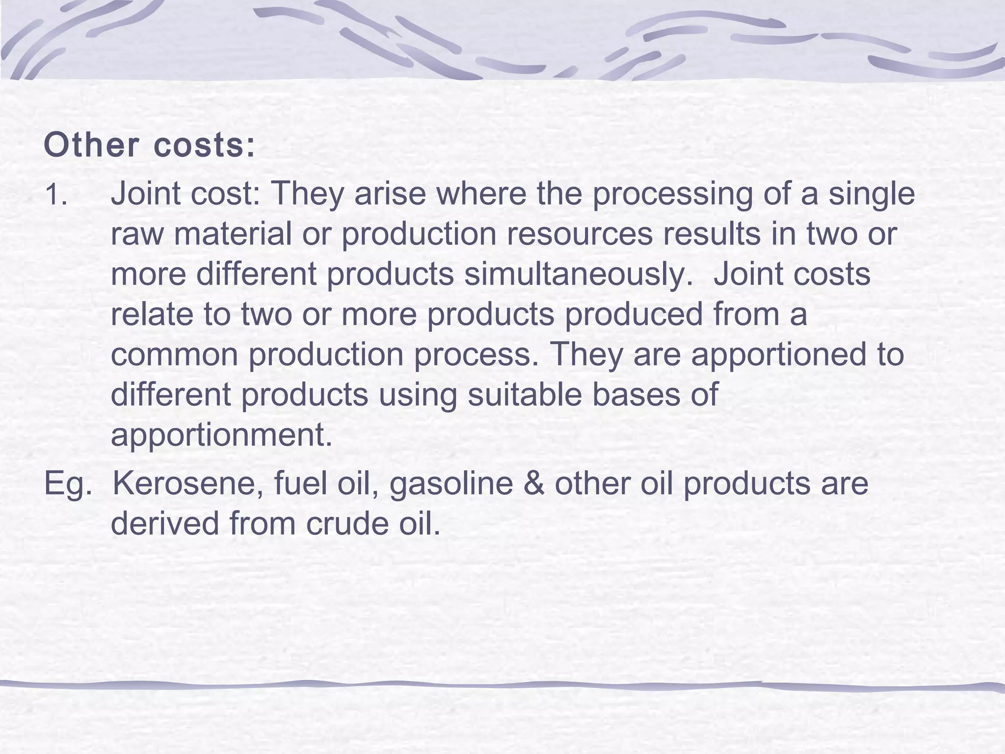 Other costs:
1. Joint cost: They arise where the processing of a single
raw material or production resources results in two or
more different products simultaneously. Joint costs
relate to two or more products produced from a
common production process. They are apportioned to
different products using suitable bases of
apportionment.
Eg. Kerosene, fuel oil, gasoline & other oil products are
derived from crude oil.
 