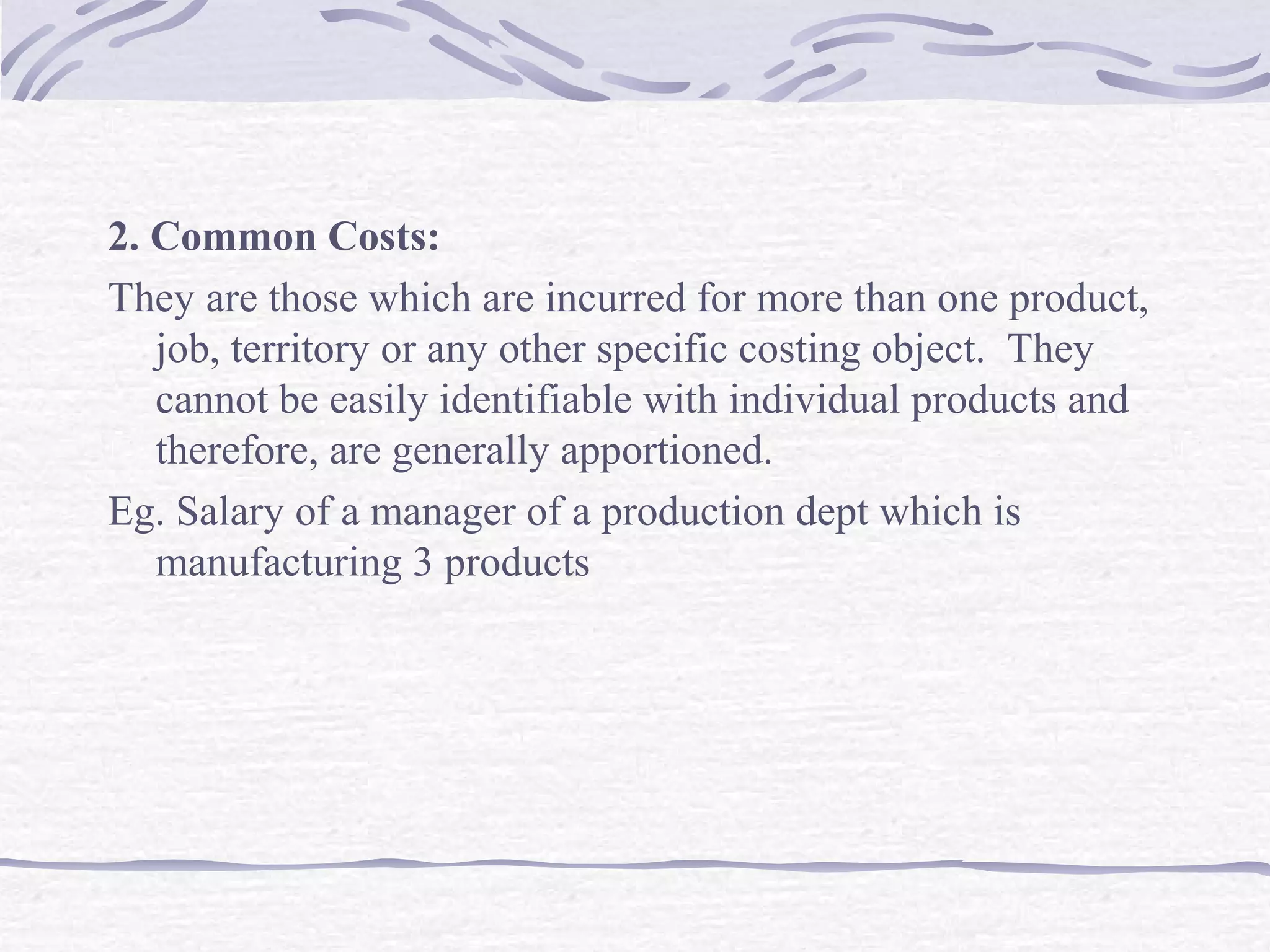2. Common Costs:
They are those which are incurred for more than one product,
job, territory or any other specific costing object. They
cannot be easily identifiable with individual products and
therefore, are generally apportioned.
Eg. Salary of a manager of a production dept which is
manufacturing 3 products
 