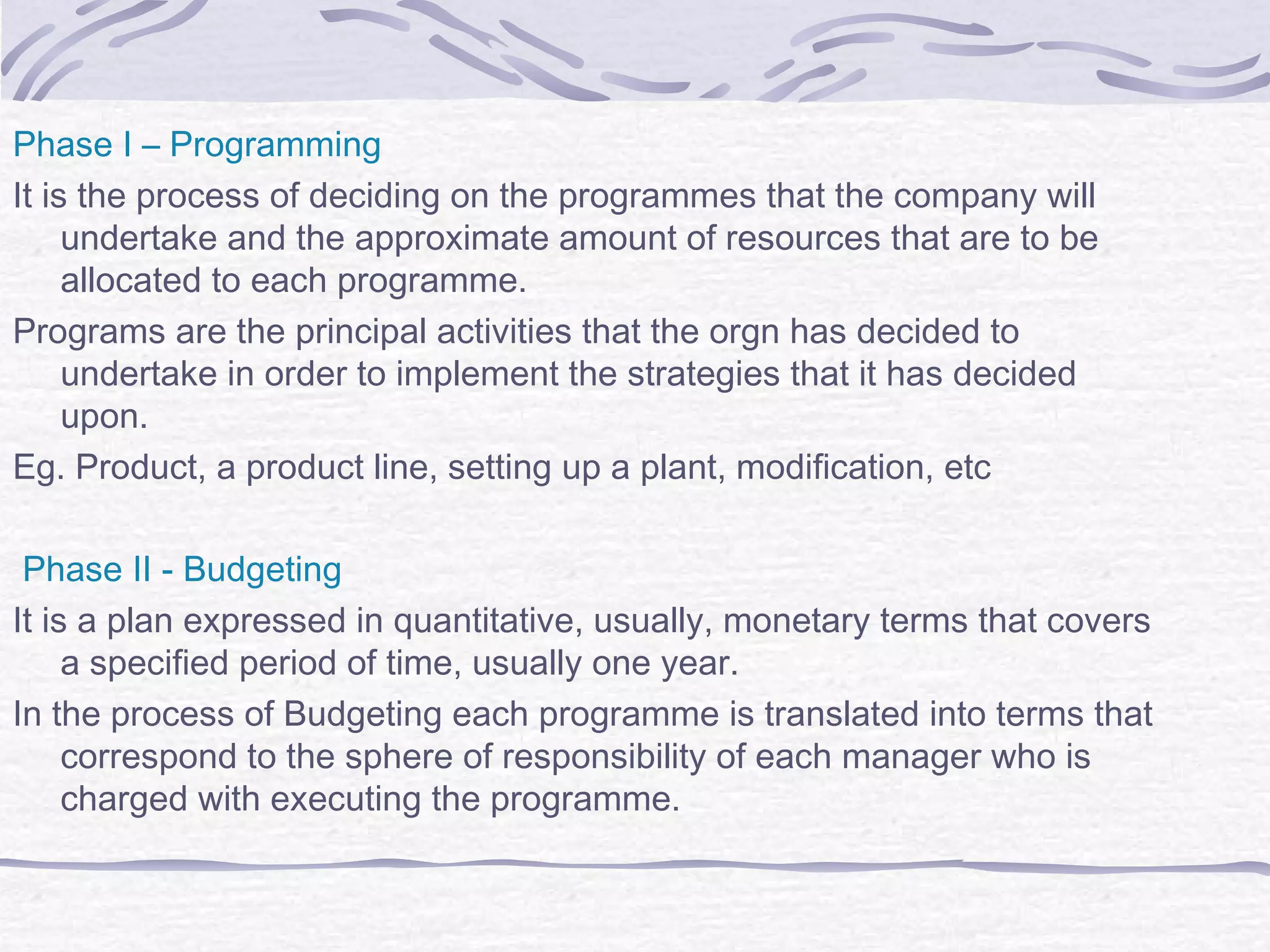 Phase I – Programming
It is the process of deciding on the programmes that the company will
undertake and the approximate amount of resources that are to be
allocated to each programme.
Programs are the principal activities that the orgn has decided to
undertake in order to implement the strategies that it has decided
upon.
Eg. Product, a product line, setting up a plant, modification, etc
Phase II - Budgeting
It is a plan expressed in quantitative, usually, monetary terms that covers
a specified period of time, usually one year.
In the process of Budgeting each programme is translated into terms that
correspond to the sphere of responsibility of each manager who is
charged with executing the programme.
 