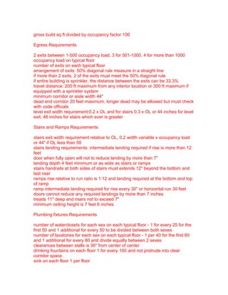 gross build sq ft divided by occupancy factor 100
Egress Requirements
2 exits between 1-500 occupancy load, 3 for 501-1000, 4 for more than 1000
occupancy load on typical floor
number of exits on each typical floor
arrangement of exits: 50% diagonal rule measure in a straight line
if more than 2 exits, 2 of the exits must meet the 50% diagonal rule
if entire building is sprinkler, the distance between the exits can be 33.3%
travel distance: 200 ft maximum from any interior location or 300 ft maximum if
equipped with a sprinkler system
minimum corridor or aisle width 44"
dead end corridor 20 feet maximum, longer dead may be allowed but must check
with code officials
level exit width requirement:0.2 x OL and for stairs 0.3 x OL or 44 inches for level
exit, 48 inches for stairs which ever is greater
Stairs and Ramps Requirements
stairs exit width requirement relative to OL, 0.2 width variable x occupancy load
or 44" if OL less than 50
stairs landing requirements: intermediate landing required if rise is more than 12
feet
door when fully open will not to reduce landing by more than 7"
landing depth 4 feet minimum or as wide as stairs or ramps
stairs handrails at both sides of stairs must extends 12" beyond the bottom and
last riser
ramps rise relative to run ratio is 1:12 and landing required at the bottom and top
of ramp
ramp intermediate landing required for rise every 30" or horizontal run 30 feet
doors cannot reduce any required landings by more than 7 inches
treads 11" deep and risers not to exceed 7"
minimum ceiling height is 7 feet 6 inches
Plumbing fixtures Requirements
number of waterclosets for each sex on each typical floor - 1 for every 25 for the
first 50 and 1 additional for every 50 to be divided between both sexes
number of lavatories for each sex on each typical floor - 1 per 40 for the first 80
and 1 additional for every 80 and divide equally between 2 sexes
clearances between stalls is 36" from center of center
drinking fountains on each floor 1 for every 100 and not protrude into clear
corridor space
sink on each floor 1 per floor

 