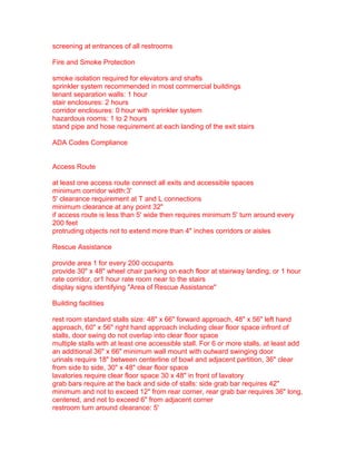 screening at entrances of all restrooms
Fire and Smoke Protection
smoke isolation required for elevators and shafts
sprinkler system recommended in most commercial buildings
tenant separation walls: 1 hour
stair enclosures: 2 hours
corridor enclosures: 0 hour with sprinkler system
hazardous rooms: 1 to 2 hours
stand pipe and hose requirement at each landing of the exit stairs
ADA Codes Compliance
Access Route
at least one access route connect all exits and accessible spaces
minimum corridor width:3'
5' clearance requirement at T and L connections
minimum clearance at any point 32"
if access route is less than 5' wide then requires minimum 5' turn around every
200 feet
protruding objects not to extend more than 4" inches corridors or aisles
Rescue Assistance
provide area 1 for every 200 occupants
provide 30" x 48" wheel chair parking on each floor at stairway landing, or 1 hour
rate corridor, or1 hour rate room near to the stairs
display signs identifying "Area of Rescue Assistance"
Building facilities
rest room standard stalls size: 48" x 66" forward approach, 48" x 56" left hand
approach, 60" x 56" right hand approach including clear floor space infront of
stalls, door swing do not overlap into clear floor space
multiple stalls with at least one accessible stall. For 6 or more stalls, at least add
an additional 36" x 66" minimum wall mount with outward swinging door
urinals require 18" between centerline of bowl and adjacent partition, 36" clear
from side to side, 30" x 48" clear floor space
lavatories require clear floor space 30 x 48" in front of lavatory
grab bars require at the back and side of stalls: side grab bar requires 42"
minimum and not to exceed 12" from rear corner, rear grab bar requires 36" long,
centered, and not to exceed 6" from adjacent corner
restroom turn around clearance: 5'

 