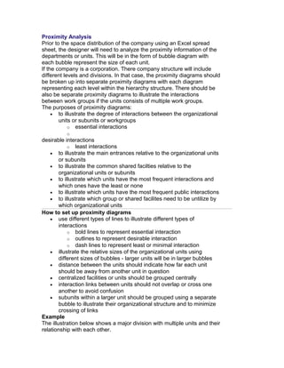 Proximity Analysis
Prior to the space distribution of the company using an Excel spread
sheet, the designer will need to analyze the proximity information of the
departments or units. This will be in the form of bubble diagram with
each bubble represent the size of each unit.
If the company is a corporation. There company structure will include
different levels and divisions. In that case, the proximity diagrams should
be broken up into separate proximity diagrams with each diagram
representing each level within the hierarchy structure. There should be
also be separate proximity diagrams to illustrate the interactions
between work groups if the units consists of multiple work groups.
The purposes of proximity diagrams:
• to illustrate the degree of interactions between the organizational
units or subunits or workgroups
o essential interactions
o

desirable interactions
o least interactions
• to illustrate the main entrances relative to the organizational units
or subunits
• to illustrate the common shared facilties relative to the
organizational units or subunits
• to illustrate which units have the most frequent interactions and
which ones have the least or none
• to illustrate which units have the most frequent public interactions
• to illustrate which group or shared facilites need to be untilize by
which organizational units
How to set up proximity diagrams
• use different types of lines to illustrate different types of
interactions
o bold lines to represent essential interaction
o outlines to represent desirable interaction
o dash lines to represent least or minimal interaction
• illustrate the relative sizes of the organizational units using
different sizes of bubbles - larger units will be in larger bubbles
• distance between the units should indicate how far each unit
should be away from another unit in question
• centralized facilities or units should be grouped centrally
• interaction links between units should not overlap or cross one
another to avoid confusion
• subunits within a larger unit should be grouped using a separate
bubble to illustrate their organizational structure and to minimize
crossing of links
Example
The illustration below shows a major division with multiple units and their
relationship with each other.

 