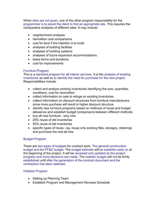 When sites are not given, one of the other program responsibility for the
programmer is to assist the client to find an appropriate site. This requires the
comparative analyses of different sites. It may include:
•
•
•
•
•
•
•
•

neighborhood analyses
demolition cost comparisons
cost for land if the intention is to build
analyses of building facilities
analyses of building systems
analyses of future expansion accommodations
lease terms and durations
cost for improvements

Furniture Program
This is a standard program for all interior services. It is the analysis of existing
inventories as well as to identify the need for purchase for the new project.
Responsibilities include:
•
•
•
•
•
•
•
•

collect and analyze existing inventories identifying the size, quantities,
conditions, cost for recondition
collect information on sale to refuge on exisitng inventories
collect information on discount structures from furniture manufacturers
since more purchase will result in higher discount structure
identify new furniture programs based on methods of reuse and budget
allowance and establish budget comparisons between different methods:
buy all new furniture - very rare
25% reuse of old inventories
50% reuse of old inventories
specific types of reuse - eg. reuse only existing files, storages, shelvings
and purchase the rest all new

Budget Program
There are two types of budgets for contract work. The general construction
budget and the FF&E budget. The budget estimate will be establish early on at
the beginning of the project. It will be reviewed and updated as the project
progress and more decisions are made. The realistic budget will not be firmly
established until after the generation of the contract document and the
contractors has been selected.
Initialize Program
•
•

Setting up Planning Team
Establish Program and Management Reviews Schedule

 