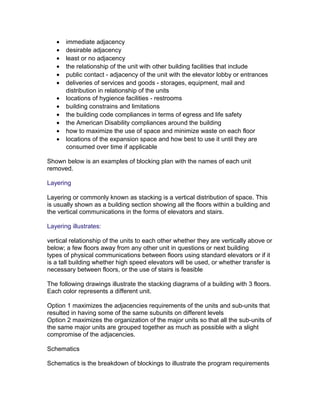 •
•
•
•
•
•
•
•
•
•
•
•

immediate adjacency
desirable adjacency
least or no adjacency
the relationship of the unit with other building facilities that include
public contact - adjacency of the unit with the elevator lobby or entrances
deliveries of services and goods - storages, equipment, mail and
distribution in relationship of the units
locations of hygience facilities - restrooms
building constrains and limitations
the building code compliances in terms of egress and life safety
the American Disability compliances around the building
how to maximize the use of space and minimize waste on each floor
locations of the expansion space and how best to use it until they are
consumed over time if applicable

Shown below is an examples of blocking plan with the names of each unit
removed.
Layering
Layering or commonly known as stacking is a vertical distribution of space. This
is usually shown as a building section showing all the floors within a building and
the vertical communications in the forms of elevators and stairs.
Layering illustrates:
vertical relationship of the units to each other whether they are vertically above or
below; a few floors away from any other unit in questions or next building
types of physical communications between floors using standard elevators or if it
is a tall building whether high speed elevators will be used, or whether transfer is
necessary between floors, or the use of stairs is feasible
The following drawings illustrate the stacking diagrams of a building with 3 floors.
Each color represents a different unit.
Option 1 maximizes the adjacencies requirements of the units and sub-units that
resulted in having some of the same subunits on different levels
Option 2 maximizes the organization of the major units so that all the sub-units of
the same major units are grouped together as much as possible with a slight
compromise of the adjacencies.
Schematics
Schematics is the breakdown of blockings to illustrate the program requirements

 