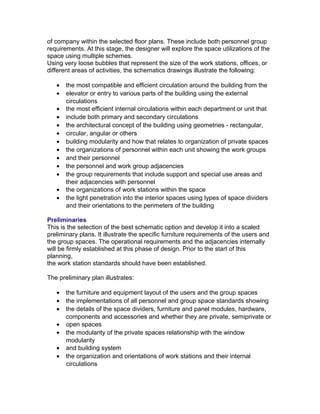 of company within the selected floor plans. These include both personnel group
requirements. At this stage, the designer will explore the space utilizations of the
space using multiple schemes.
Using very loose bubbles that represent the size of the work stations, offices, or
different areas of activities, the schematics drawings illustrate the following:
•
•
•
•
•
•
•
•
•
•
•
•
•

the most compatible and efficient circulation around the building from the
elevator or entry to various parts of the building using the external
circulations
the most efficient internal circulations within each department or unit that
include both primary and secondary circulations
the architectural concept of the building using geometries - rectangular,
circular, angular or others
building modularity and how that relates to organization of private spaces
the organizations of personnel within each unit showing the work groups
and their personnel
the personnel and work group adjacencies
the group requirements that include support and special use areas and
their adjacencies with personnel
the organizations of work stations within the space
the light penetration into the interior spaces using types of space dividers
and their orientations to the perimeters of the building

Preliminaries
This is the selection of the best schematic option and develop it into a scaled
preliminary plans. It illustrate the specific furniture requirements of the users and
the group spaces. The operational requirements and the adjacencies internally
will be firmly established at this phase of design. Prior to the start of this
planning,
the work station standards should have been established.
The preliminary plan illustrates:
•
•
•
•
•
•
•

the furniture and equipment layout of the users and the group spaces
the implementations of all personnel and group space standards showing
the details of the space dividers, furniture and panel modules, hardware,
components and accessories and whether they are private, semiprivate or
open spaces
the modularity of the private spaces relationship with the window
modularity
and building system
the organization and orientations of work stations and their internal
circulations

 