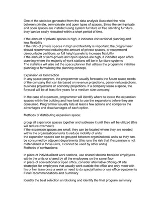 One of the statistics generated from the data analysis illustrated the ratio
between private, semi-private and open types of spaces. Since the semi-private
and open spaces are installed using system furniture or free standing furniture,
they can be easily relocated within a short period of time.
if the amount of private spaces is high, it indicates conventional planning and
less flexibility
if the ratio of private spaces in high and flexibility is important, the programmer
should recommend reducing the amount of private spaces, or recommend
demountable partitions, or full height panels to increase flexibility
if the amount of semi-private and open spaces are high, it indicates open office
planning where the majority of work stations will be in furniture systems
The statistics will also aid the space planner that utilizes the program to initialize
planning to formulating the planning concept.
Expansion or Contraction
In any space program, the programmer usually forecasts the future space needs
of the company that can be based on revenue projections, personnel projections,
business projections or economy projections. If a company lease a space, the
forecast will be at least five years for a medium size company.
In the case of expansion, programmer will identify where to locate the expansion
spaces within the building and how best to use the expansions before they are
consumed. Programmer usually lists at least a few options and compares the
advantages and disadvantages of each option.
Methods of distributing expansion space:
group all expansion spaces together and sublease it until they will be utilized (this
will reduce overhead)
if the expansion spaces are small, they can be located where they are needed
within the organizational units to reduce mobility of units
the expansion spaces can be grouped between organizational units so they can
be consumed by adjacent departments (this runs the risk that if expansion is not
materialized in those units, it cannot be used by other units)
Methods of contractions:
in place of individualized work stations, use shared stations between employees
within the units or shared by all the employees on the same floor
in place of conventional or open office, consider alternative officing off site
strategies for employees that usually work outside the office and only meet with
his or her team once a week or need to do special tasks or use office equipments
Final Recommendations and Summary
Identify the best selection on blocking and identify the final program summary

 
