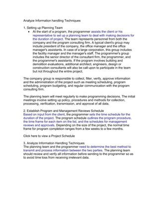 Analyze Information handling Techniques
1. Setting up Planning Team
• At the start of a program, the programmer assists the client or his
representative to set up a planning team to deal with making decisions for
the duration of project. The team represents personnel from both the
company and the program consulting firm. A typical client's group may
include president of the company, the office manager and the office
manager's assistants. In case of a large corporation, this group includes
the facility manager and the manager's staff. The programmer's group
includes the senior director of the consultant firm, the programmer, and
the programmer's assistants. If the program involves building and
demolition evaluations, additional architect, engineers, design or
construction consultants will also be call upon to participate in the team
but not throughout the entire project.
The company group is responsible to collect, filter, verify, approve information
and the administration of the project such as meeting scheduling, program
scheduling, program budgeting, and regular communication with the program
consulting firm.
The planning team will meet regularly to make programming decisions. The initial
meetings involve setting up policy, procedures and methods for collection,
processing, verification, transmission, and approval of all data.
2. Establish Program and Management Reviews Schedule
Based on input from the client, the programmer sets the time schedule for the
duration of the project. The program schedule outlines the program procedure,
the time frame for each item on the list, and the schedules for management
reviews and approvals. Depending on the size of the project, the normal time
frame for program completion ranges from a few weeks to a few months.
Click here to view a Project Schedule
3. Analyze Information Handling Techniques
The planning team and the programmer need to determine the best method to
transmit and process information between the two parties. The planning team
should review and verify all information before sending to the programmer so as
to avoid time loss from receiving irrelevant data.

 