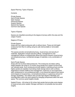 Space Planning: Types of Spaces
Contents
Private Spaces
Semi-Private Spaces
Open Spaces
Personnel Spaces
Support Spaces
Special Use Spaces
Common Use Spaces
Types of Spaces
Spaces are classified according to the degree of privacy within the area and the
usage of space.
Degree of Privacy
Private Spaces
Areas with four sided enclosures with or without doors. These are full height
enclosures from floor to ceiling using dry wall, demountable or removable
partitions.
The spaces provide conversational privacy, visual privacy and security of
materials. Application include executive offices, management to midmanagement offices or professionals offices that require frequent visual privacy,
conversational privacy, confidential storage of materials or any combination of
these.
Semi-Private Spaces
Areas with two to three sided enclosures. The enclosures are below ceiling
height between 48 inches to 75 inches using panels from system furniture that
can relocate easily. Such enclosures provide seated or standing privacy and the
higher panels are capable of providing ample storage above work surfaces.
Applications include middle to low-management, supervory or non-supervisory
staff, professional or non-professional staff, or any personnel stations that require
some degree of visual privacy, conversational privacy or a generous amount of
storage capabilities. The stations also provide high degree of flexibility and
reconfiguration within the work spaces by changing components within the work
space. The common panel heights include:
Seated Privacy - 48 inches to 55 inches high panels that provides some degree
of visual privacy when seated. Storage overhead is not possible due low panel
heights.

 