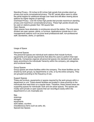 Standing Privacy - 55 inches to 65 inches high panels that provides stand up
privacy and some conversational privacy. The 60" panels allow users to utilize
the panel heights for additional storage over head and still allow viewing above
stations for higher degree of openings.
Overhead Privacy - over 65 inches high panels that provide maximinum standing
privacy and maximinum consersational privacy. These high panels should only
be used on stations greater than 100 square feet.
Open Spaces
Open spaces have absolutely no enclosures around the station. The only space
dividers are open spaces, plants, or furniture. Applications include low or nonmanagements stations such as junior level professional staff, non-professional
staff, secretaries, clerks, or operators.

Usage of Space
Personnel Spaces
The personnel spaces are individual work stations that include furniture,
equipments and special requirements that allow the users to perform their task
efficiently. Companies organize all personnel spaces into standard work stations
types according to the individuals' hierarchy within the company, job categories
and functional needs.
Group Spaces
Group spaces are share facilities within the company. The share facilities can be
shared by work groups, by departments or units, or by the entire company. They
are grouped according to the frequency of use.
Support Spaces
These are furniture, equipments or spaces required by the work groups within a
department or unit. These shared facilities are located in close proximity to the
individuals that need them on a regular basis. Therefore, these shared areas are
supporting spaces for individuals' work and are active spaces. The spaces are
mostly semi-private or open spaces that can reconfigure easily within the
departmenmt or unit. Examples are:
files
shelvings
storages
equipments
work tables, counters
miscellaneous items such as carts, etc.
Special Use Spaces

 