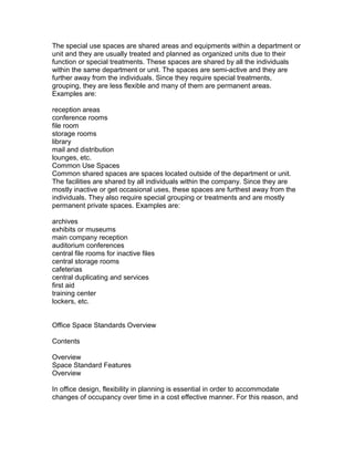 The special use spaces are shared areas and equipments within a department or
unit and they are usually treated and planned as organized units due to their
function or special treatments. These spaces are shared by all the individuals
within the same department or unit. The spaces are semi-active and they are
further away from the individuals. Since they require special treatments,
grouping, they are less flexible and many of them are permanent areas.
Examples are:
reception areas
conference rooms
file room
storage rooms
library
mail and distribution
lounges, etc.
Common Use Spaces
Common shared spaces are spaces located outside of the department or unit.
The facilities are shared by all individuals within the company. Since they are
mostly inactive or get occasional uses, these spaces are furthest away from the
individuals. They also require special grouping or treatments and are mostly
permanent private spaces. Examples are:
archives
exhibits or museums
main company reception
auditorium conferences
central file rooms for inactive files
central storage rooms
cafeterias
central duplicating and services
first aid
training center
lockers, etc.
Office Space Standards Overview
Contents
Overview
Space Standard Features
Overview
In office design, flexibility in planning is essential in order to accommodate
changes of occupancy over time in a cost effective manner. For this reason, and

 